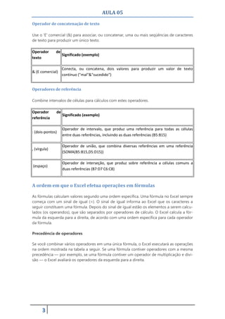 AULA 05
3
Operador de concatenação de texto
Use o 'E' comercial (&) para associar, ou concatenar, uma ou mais seqüências de caracteres
de texto para produzir um único texto.
Operador de
texto
Significado (exemplo)
& (E comercial)
Conecta, ou concatena, dois valores para produzir um valor de texto
contínuo ("mal"&"sucedido")
Operadores de referência
Combine intervalos de células para cálculos com estes operadores.
Operador de
referência
Significado (exemplo)
: (dois-pontos)
Operador de intervalo, que produz uma referência para todas as células
entre duas referências, incluindo as duas referências (B5:B15)
, (vírgula)
Operador de união, que combina diversas referências em uma referência
(SOMA(B5:B15,D5:D15))
(espaço)
Operador de interseção, que produz sobre referência a células comuns a
duas referências (B7:D7 C6:C8)
A ordem em que o Excel efetua operações em fórmulas
As fórmulas calculam valores segundo uma ordem específica. Uma fórmula no Excel sempre
começa com um sinal de igual (=). O sinal de igual informa ao Excel que os caracteres a
seguir constituem uma fórmula. Depois do sinal de igual estão os elementos a serem calcu-
lados (os operandos), que são separados por operadores de cálculo. O Excel calcula a fór-
mula da esquerda para a direita, de acordo com uma ordem específica para cada operador
da fórmula.
Precedência de operadores
Se você combinar vários operadores em uma única fórmula, o Excel executará as operações
na ordem mostrada na tabela a seguir. Se uma fórmula contiver operadores com a mesma
precedência — por exemplo, se uma fórmula contiver um operador de multiplicação e divi-
são — o Excel avaliará os operadores da esquerda para a direita.
 