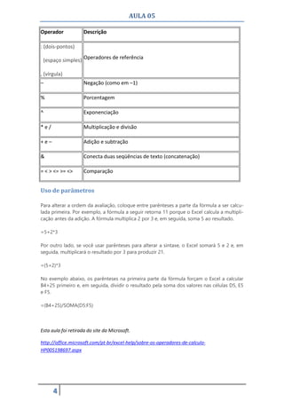 AULA 05
4
Operador Descrição
: (dois-pontos)
(espaço simples)
, (vírgula)
Operadores de referência
– Negação (como em –1)
% Porcentagem
^ Exponenciação
* e / Multiplicação e divisão
+ e – Adição e subtração
& Conecta duas seqüências de texto (concatenação)
= < > <= >= <> Comparação
Uso de parâmetros
Para alterar a ordem da avaliação, coloque entre parênteses a parte da fórmula a ser calcu-
lada primeira. Por exemplo, a fórmula a seguir retorna 11 porque o Excel calcula a multipli-
cação antes da adição. A fórmula multiplica 2 por 3 e, em seguida, soma 5 ao resultado.
=5+2*3
Por outro lado, se você usar parênteses para alterar a sintaxe, o Excel somará 5 e 2 e, em
seguida, multiplicará o resultado por 3 para produzir 21.
=(5+2)*3
No exemplo abaixo, os parênteses na primeira parte da fórmula forçam o Excel a calcular
B4+25 primeiro e, em seguida, dividir o resultado pela soma dos valores nas células D5, E5
e F5.
=(B4+25)/SOMA(D5:F5)
Esta aula foi retirada do site da Microsoft.
http://office.microsoft.com/pt-br/excel-help/sobre-os-operadores-de-calculo-
HP005198697.aspx
 