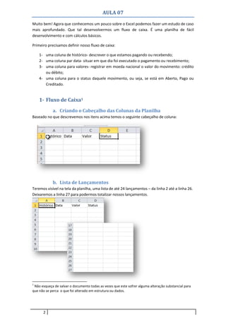 AULA 07
2
Muito bem! Agora que conhecemos um pouco sobre o Excel podemos fazer um estudo de caso
mais aprofundado. Que tal desenvolvermos um fluxo de caixa. É uma planilha de fácil
desenvolvimento e com cálculos básicos.
Primeiro precisamos definir nosso fluxo de caixa:
1- uma coluna de histórico- descrever o que estamos pagando ou recebendo;
2- uma coluna par data- situar em que dia foi executado o pagamento ou recebimento;
3- uma coluna para valores- registrar em moeda nacional o valor do movimento: crédito
ou débito;
4- uma coluna para o status daquele movimento, ou seja, se está em Aberto, Pago ou
Creditado.
1- Fluxo de Caixa1
a. Criando o Cabeçalho das Colunas da Planilha
Baseado no que descrevemos nos itens acima temos o seguinte cabeçalho de coluna:
b. Lista de Lançamentos
Teremos visível na tela da planilha, uma lista de até 24 lançamentos – da linha 2 até a linha 26.
Deixaremos a linha 27 para podermos totalizar nossos lançamentos.
1
Não esqueça de salvar o documento todas as vezes que este sofrer alguma alteração substancial para
que não se perca o que foi alterado em estrutura ou dados.
 
