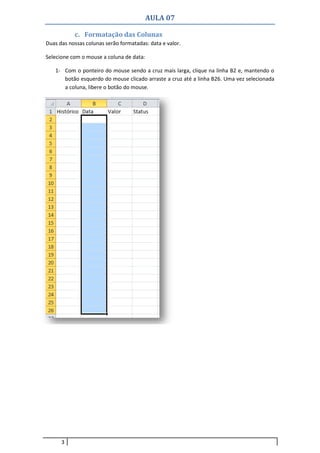 AULA 07
3
c. Formatação das Colunas
Duas das nossas colunas serão formatadas: data e valor.
Selecione com o mouse a coluna de data:
1- Com o ponteiro do mouse sendo a cruz mais larga, clique na linha B2 e, mantendo o
botão esquerdo do mouse clicado arraste a cruz até a linha B26. Uma vez selecionada
a coluna, libere o botão do mouse.
 