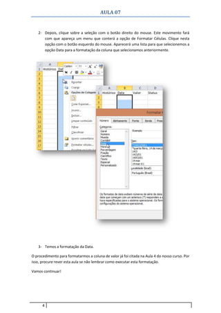 AULA 07
4
2- Depois, clique sobre a seleção com o botão direito do mouse. Este movimento fará
com que apareça um menu que conterá a opção de Formatar Células. Clique nesta
opção com o botão esquerdo do mouse. Aparecerá uma lista para que selecionemos a
opção Data para a formatação da coluna que selecionamos anteriormente.
3- Temos a formatação da Data.
O procedimento para formatarmos a coluna de valor já foi citada na Aula 4 do nosso curso. Por
isso, procure rever esta aula se não lembrar como executar esta formatação.
Vamos continuar!
 