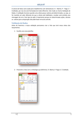 AULA 07
5
A coluna de Status será usada para trabalharmos com abreviaturas: A – Aberto; P – Pago; C –
Creditado, por isso ela será formatada de modo diferente. Este modo se chama Validação de
Dados. A validação funciona quando uma célula possui valores pré-determinados, ou seja, se
for inserido um valor diferente do que a célula está habilitada a receber será emitida uma
mensagem de erro. Este tipo de ação é importante porque em determinadas ações, cálculos
ou valores para comparação não pode haver erros de controle.
Validação de Dados
Antes de fazermos a nossa validação precisamos criar a lista que terá nosso status dos
lançamentos.
1- Escolha uma nova planilha;
2- Preencher a lista com a simbologia que definimos: A- Aberto, P- Pago e C- Creditado.
 