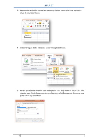AULA 07
6
3- Vamos voltar a planilha em que lançaremos os dados e vamos selecionar a primeira
célula da coluna de Status;
4- Selecionar a guia Dados e depois a opção Validação de Dados;
5- Na tela que aparece devemos fazer a seleção da caixa drop-down da opção Lista e na
caixa de texto (Fonte:) devemos dar um clique com o botão esquerdo do mouse para
que o cursor seja alocado ali;
 