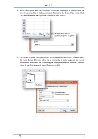 AULA 07
7
6- Após executarmos esse procedimento precisamos selecionar a planilha onde se
encontra a nossa lista de Status. Assim que clicamos na aba da planilha o nome dela é
colocado na caixa de texto que selecionamos no item anterior;
7- Depois nos dirigimos como ponteiro do mouse na célula que contém a primeira opção
do nosso Status. Clicamos sobre ela e, mantendo o botão esquerdo do mouse
pressionado, arrastamos até a última opção. A seleção das células aparecerá junto ao
nome da planilha na caixa de texto. Cliquemos em OK;
 