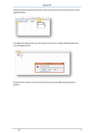 AULA 07
8
Automaticamente passaremos à planilha inicial onde aparecerá uma caixa drop-dowm com as
opções de Status.
E se digitarmos qualquer letra que não esteja de acordo com as opções definidas obteremos
uma mensagem de erro.
Continuaremos a montar nosso Fluxo de Caixa na próxima aula. Não esqueça de salvar a
planilha.
 