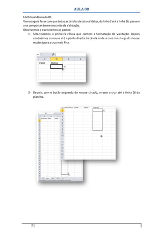 AULA 08
2
Continuando a aula 07.
Vamosagora fazercom que todas as célulasdacolunaStatus,da linha2 até a linha 26, passem
a se comportar do mesmo jeito da Validação.
Observemos e executemos os passos:
1- Selecionamos a primeira célula que contem a formatação de Validação. Depois
conduzimos o mouse até a ponta direita da célula onde a cruz mais larga do mouse
mudará para a cruz mais fina.
2- Depois, com o botão esquerdo do mouse clicado, arraste a cruz até a linha 26 da
planilha.
 