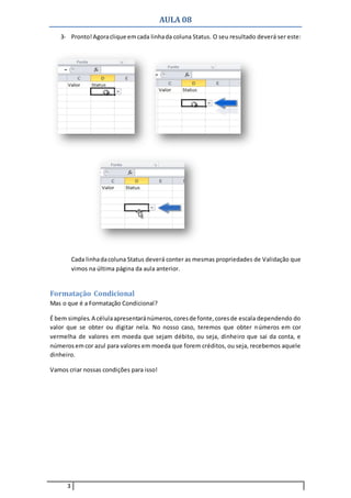 AULA 08
3
3- Pronto!Agoraclique emcada linhada coluna Status. O seu resultado deverá ser este:
Cada linhadacoluna Status deverá conter as mesmas propriedades de Validação que
vimos na última página da aula anterior.
Formatação Condicional
Mas o que é a Formatação Condicional?
É bem simples.A célulaapresentaránúmeros,coresde fonte,coresde escala dependendo do
valor que se obter ou digitar nela. No nosso caso, teremos que obter números em cor
vermelha de valores em moeda que sejam débito, ou seja, dinheiro que sai da conta, e
números emcor azul para valores em moeda que forem créditos, ou seja, recebemos aquele
dinheiro.
Vamos criar nossas condições para isso!
 