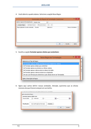 AULA 08
5
4- Você obterá o quadro abaixo. Selecione a opção Nova Regra:
5- Escolha a opção Formatar apenas células que contenham:
6- Agora aqui vamos definir nossas condições. Atenção, queremos que as células
menores do que 0 (zero) estejam em vermelho.
 