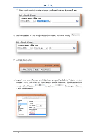 AULA 08
6
7- No segundoquadrodrop-down,troque aopçãoestá entre por é menordo que.
8- Na caixa de texto ao lado coloquemos o valor 0 (zero) e clicamos na opção
9- Aparecerão as guias:
10- A guiaNúmeronosinformaas possibilidadesde formato(Moeda,Data,Texto,...) no nosso
caso esta célula será formatada como Moeda. Que se apresentará com valor negativo e
emvermelho. Clique em e depois em de novo para voltarmos
a ditar uma nova regra.
 