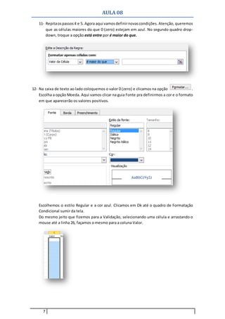 AULA 08
7
11- Repitaospassos4 e 5. Agora aqui vamosdefinirnovascondições. Atenção, queremos
que as células maiores do que 0 (zero) estejam em azul. No segundo quadro drop-
down, troque a opção está entre por é maior do que.
12- Na caixa de texto ao lado coloquemos o valor 0 (zero) e clicamos na opção .
Escolha a opção Moeda. Aqui vamos clicar na guia Fonte pra definirmos a cor e o formato
em que aparecerão os valores positivos.
Escolhemos o estilo Regular e a cor azul. Clicamos em Ok até o quadro de Formatação
Condicional sumir da tela.
Do mesmo jeito que fizemos para a Validação, selecionando uma célula e arrastando o
mouse até a linha 26, façamos o mesmo para a coluna Valor.
 