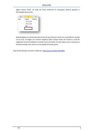 AULA 08
8
Agora vamos testar. Se tudo foi feito conforme as instruções, deverá aparecer a
formatação desse jeito:
Quandodigitoumnúmerode valormaior do que 0 (zero), tenho um resultado em moeda
na cor azul. Se digito um número negativo (devo colocar antes do número o sinal de
negativo),tereioresultadoem moeda na cor vermelha. Se valor igual a zero, só possuo o
formato moeda, sem zeros e na cor padrão do texto, preto.
Caso tenha dúvidas consulte o vídeo em: http://youtu.be/jhJnTWez8Po.
 