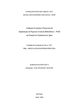 FUNDAÇÃO GETULIO VARGAS - FGV

     ESCOLA DE ECONOMIA SÃO PAULO – EESP




         Avaliação Econômica Financeira da

Implantação de Pequenas Centrais Hidrelétricas – PCHs

         em Estação de Tratamento de Água.




         Trabalho de Conclusão de Curso - TCC

     MBA – REGULAÇÃO EM INFRAESTRUTURA




              MARCELO DANTON SILVA

        Orientador: Prof. ENLINSON MATTOS




                      São Paulo

                     Abril - 2010
 