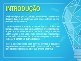 INTRODUÇÃO
Muito obrigado por ter baixado meu e-book, nele vou das
diversas dicas e um norte para você poder se torna um em-
preendedor de sucesso.
Se você prestar a atenção e souber usar as 10 dicas de
forma correta no seu dia a dia, vai ter um crescimento mui-
to grande e vai saber escolher por onde começar a empre-
ender, se você já tem um negócio também pode mudar toda
a sua visão que estava tendo do sua empresa e também
começar e pensar em outros projetos!
Esse e-book foi criado para dar uma direção a pequenos
empresários e pessoas que estão querendo entrar no ramo
de empreendedores para abrir sua própria empresa.
 