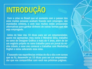 INTRODUÇÃO
Com a crise no Brasil que só aumenta com o passar dos
anos muitas pessoas acabam ﬁcando sem empregos, são
mandados embora, e com isso muitos estão procurando
alternativas para ganhar dinheiro de outras formas que não
seja empregado.
Antes de falar das 10 dicas para ser um empreendedor,
quero me apresentar, meu nome é Wendryk Silva, trabalho
no ramo de Designer Gráﬁco a mais de 4 anos, além de ter
um negócio próprio no ramo trabalho para um jornal da mi-
nha cidade, e esse ano comecei a trabalhar com Marketing
Digital e estou adorando essa área.
É baseado nas experiências vividas do dia a dia e em cursos
que eu ﬁz, desenvolvi as 10 dicas para ser um empreende-
dor que vou compartilhar com você nas próximas páginas.
 