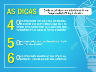 4
5
6
Oempreendedor tem profundo conhecimen-
to daquilo que quer e daquilo que faz e se
esforça continuadamente para aumentar esse
conhecimento sob todas as formas possíveis;
Oempreendedor tem uma tenacidade incrí-
vel. Ele não desiste!
Oempreendedor acredita na sua própria ca-
pacidade. Tem alto grau de auto-conﬁança;
Quais as principais características de um
“empreendedor”? Aqui vão elas:AS DICAS
 