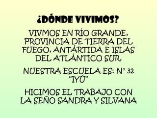 ¿DÓNDE VIVIMOS? VIVMOS EN RÍO GRANDE, PROVINCIA DE TIERRA DEL FUEGO, ANTÁRTIDA E ISLAS DEL ATLÁNTICO SUR. NUESTRA ESCUELA ES: N° 32 “IYÚ” HICIMOS EL TRABAJO CON LA SEÑO SANDRA Y SILVANA 