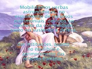 Mobilizamos verbas astronômicas, no erguimento de recursos patrimoniais, devidos ao conforto da coletividade, tanto no sustento e defesa, das instituições, quanto no equilíbrio e aprimoramento das relações humanas. 