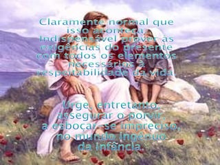 Claramente normal que isso aconteça. Indispensável prover às exigências do presente com todos os elementos necessários à respeitabilidade da vida. Urge, entretanto, assegurar o porvir, a esboçar-se impreciso, no mundo ingênuo da infância. 