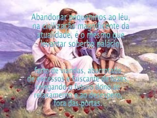 Abandonar pequeninos ao léu, na civilização magnificente da atualidade, é o mesmo que levantar soberbo palácio,  farto de viandas, abarrotado de excessos e faiscante de luzes, relegando o futuro dono ao relaxamento e ao desespero, fora das portas. 
