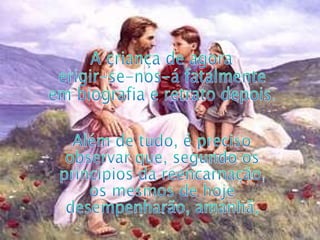 A criança de agora erigir-se-nos-á fatalmente em biografia e retrato depois.  Além de tudo, é preciso observar que, segundo os princípios da reencarnação, os mesmos de hoje desempenharão, amanhã,  