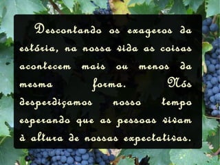   Descontando os exageros da estória, na nossa vida as coisas acontecem mais ou menos da mesma forma. Nós desperdiçamos nosso tempo esperando que as pessoas vivam à altura de nossas expectativas. 