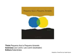 Título Pequeno Azul e Pequeno Amarelo
Autor(es) Leo Lionni, Leo Lionni (ilustrador)
Editora Kalandraka
Adaptado a PowerPoint por Isabel Aquino
 