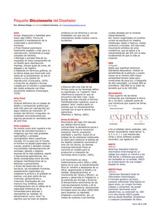 Pequeño Diccionario del Diseñador
Por: Reimers Design con licencia Creative Commons, para www.bocetosgraficos.com.ar
Página 10 de 115
Arte
Virtud, disposición y habilidad para
hacer algo (RAE). Forma de
expresión o manifestación de la
creatividad y sentimientos
humanos.
Final Original publicitario
totalmente acabado y listo para su
reproducción. Comprende el juego
completo de fotolitos.
Montaje o armada final de los
originales en línea componentes de
un diseño para reproducción
impresa, incluye guías de corte, de
plegado y de registro
Hablando en términos gráficos, es
la última etapa que tiene todo arte
antes de su presentación ya sea al
cliente o a los medios de
reproducción (Consuegra, 1976).
Conjunto de objetos y formas
creadas por el hombre o substraídas
del medio ambiente con fines
puramente estéticos (Consuegra,
1976).
Arte Final
Imprenta
Original definitivo de un trabajo de
diseño y composición gráfica que
está listo para ser reproducido por
algún sistema de impresión. El
empleo del término «maqueta» es
empleado incorrectamente por
algunas personas en reemplazo del
de arte final.
Arte rupestre
Se conoce como arte rupestre a los
rastros de actividad humana o
imágenes que han sido grabadas
(petroglifos) o pintadas
(pictografías) sobre superficies
rocosas. En su paso por el mundo,
el hombre ha dejado plasmadas en
cuevas, piedras y paredes rocosas,
innumerables representaciones de
animales, plantas u objetos;
escenas de la vida cotidiana, signos
y figuraciones geométricas, etc.,
obras consideradas entre las más
antiguas manifestaciones de su
destreza y pensamiento.
Antes del desarrollo de la
escritura, las sociedades humanas
posiblemente registraban ya,
mediante la pintura y el grabado en
piedras, una gran parte de sus
vivencias, pensamientos y
creencias. Expresadas de una
manera muy sintética, estas
manifestaciones son el reflejo de la
capacidad intelectual de la
humanidad para abstraer y
representar su realidad. Su
denominación como “arte” no
significa que se trate de objetos
artísticos en los términos y con las
finalidades con que hoy los
entendemos desde nuestra cultura
occidental.
Ésta es sólo una más de las
formas como se ha intentado definir
su significado. Lo “rupestre” hace
referencia al soporte en que se
encuentra (del latín rupe: roca).
Quizás sea más indicado el término
manifestaciones rupestres, pues la
palabra “arte” implica darle un
sentido que no necesariamente
coincide con el que le dieron sus
ejecutores.
(Martínez y Botiva, 2002)
Artes & Oficios
Movimiento del siglo XIX liderado
por William Morris para
contrarrestar la decadencia social y
artística que trajo la revolución
industrial. Morris, arquitecto,
diseñador y escritor, buscó en el
trabajo de los artesanos medievales
la clave para restaurar la belleza de
los objetos cotidianos reuniendo el
arte con los oficios. Su famosa
imprenta Kelmscott Press se
convirtió en modelo para la
producción e impresión de
hermosos libros (Carter, 1993).
El movimiento se ubica
históricamente entre 1850 y 1900,
época en la cual, la industrialización
llevo al hombre a despojarse de su
oficio, degenerando el diseño y la
calidad. Geográficamente, el
movimiento de "Artes y Oficios", se
genera y desarrolla en Inglaterra, y
se extiende por Europa y América.
El Renacimiento sentimental de las
culturas populares locales y de la
civilización campesina. Asociaciones
formadas hacia los años 1830/1840
para fomentar La habilidad
artesanal y suministrar, así, un
medio de sustento a las familias
rurales atraídas por la reciente
industrialización.
Así, fueron organizados en Londres
cursos de escultura en madera,
metalurgia, tejido e hilatura, cosido,
cerámica y trenzado. Así nace este
movimiento artístico de aires
románticos, que se opone a la
industrialización del XIX con la idea
fundamental de que la vida es
creación.
ASA
Fotografía
Siglas que significan American
Standards Association. Indican la
sensibilidad de la película y cuanto
mayor es el número ASA mayor
sensibilidad tendrá (ideal para
condiciones de poca luz, o fotografía
de alta velocidad). La escala ASA es
aritmética: 200 ASA es el doble de
sensible que la de 100 ASA.
Ascendente
Trazo superior de las letras
minúsculas que sobrepasa la altura
de x. Es decir, cualquier parte de
una minúscula que supera las letras
'x' o 'm'.
En el alfabeto latino estándar, sólo
tienen 'ascendente' estas letras: b,
d, f, h, k, l, t. Las mayúsculas,
cifras y otros símbolos quedan
excluidos; Las ligaduras, no.
ASCII
Software
American Standard Code for
information Interchange Es un
código que asigna un número a las
256 letras y símbolos que pueden
ser tecleados en un teclado. ASCII
es la descripción de una imagen
basada en texto.
ASCII/Text
Software
(American Standard Code for
Information Interchange):
Formato genérico de texto,
contiene solamente información en
pleno texto, sin ningún formato,
códigos o comandos. Se puede
transmitir fácilmente entre
plataformas, su extensión es .ASC
Un documento ASCII puede
abrirse desde NotePad, SimpleText
o cualquier procesador de texto.
 