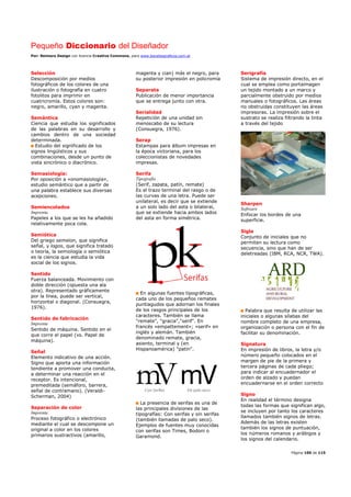 Pequeño Diccionario del Diseñador
Por: Reimers Design con licencia Creative Commons, para www.bocetosgraficos.com.ar
Página 100 de 115
Selección
Descomposición por medios
fotográficos de los colores de una
ilustración o fotografía en cuatro
fotolitos para imprimir en
cuatricromía. Estos colores son:
negro, amarillo, cyan y magenta.
Semántica
Ciencia que estudia los significados
de las palabras en su desarrollo y
cambios dentro de una sociedad
determinada.
Estudio del significado de los
signos lingüísticos y sus
combinaciones, desde un punto de
vista sincrónico o diacrónico.
Semasiología:
Por oposición a «onomasiología»,
estudio semántico que a partir de
una palabra establece sus diversas
acepciones.
Semiencolados
Imprenta
Papeles a los que se les ha añadido
relativamente poca cola.
Semiótica
Del griego semeion, que significa
señal, y logos, que significa tratado
o teoría, la semiología o semiótica
es la ciencia que estudia la vida
social de los signos.
Sentido
Fuerza balanceada. Movimiento con
doble dirección (opuesta una ala
otra). Representado gráficamente
por la línea, puede ser vertical,
horizontal o diagonal. (Consuegra,
1976).
Sentido de fabricación
Imprenta
Sentido de máquina. Sentido en el
que corre el papel (vs. Papel de
máquina).
Señal
Elemento indicativo de una acción.
Signo que aporta una información
tendiente a promover una conducta,
a determinar una reacción en el
receptor. Es intencional,
premeditada (semáforo, barrera,
señal de contramano). (Veraldi-
Scherman, 2004)
Separación de color
Imprenta
Proceso fotográfico o electrónico
mediante el cual se descompone un
original a color en los colores
primarios sustractivos (amarillo,
magenta y cian) más el negro, para
su posterior impresión en policromía
Separata
Publicación de menor importancia
que se entrega junto con otra.
Serialidad
Repetición de una unidad sin
menoscabo de su lectura
(Consuegra, 1976).
Serap
Estampas para álbum impresas en
la época victoriana, para los
coleccionistas de novedades
impresas.
Serifa
Tipografía
(Serif, zapata, patín, remate)
Es el trazo terminal del rasgo o de
las curvas de una letra. Puede ser
unilateral, es decir que se extiende
a un solo lado del asta o bilateral,
que se extiende hacia ambos lados
del asta en forma simétrica.
En algunas fuentes tipográficas,
cada uno de los pequeños remates
puntiagudos que adornan los finales
de los rasgos principales de los
caracteres. También se llama
"remate", "gracia","serif". En
francés «empattement»; «serif» en
inglés y alemán. También
denominado remate, gracia,
asiento, terminal y (en
Hispanoamérica) "patín".
La presencia de serifas es una de
las principales divisiones de las
tipografías: Con serifas y sin serifas
(también llamadas de palo seco).
Ejemplos de fuentes muy conocidas
con serifas son Times, Bodoni o
Garamond.
Serigrafía
Sistema de impresión directo, en el
cual se emplea como portaimagen
un tejido montado a un marco y
parcialmente obstruido por medios
manuales o fotográficos. Las áreas
no obstruidas constituyen las áreas
impresoras. La impresión sobre el
sustrato se realiza filtrando la tinta
a través del tejido
Sharpen
Software
Enfocar los bordes de una
superficie.
Sigla
Conjunto de iniciales que no
permiten su lectura como
secuencia, sino que han de ser
deletreadas (IBM, RCA, NCR, TWA).
Palabra que resulta de utilizar las
iniciales o algunas sílabas del
nombre completo de una empresa,
organización o persona con el fin de
facilitar su denominación.
Signatura
En impresión de libros, la letra y/o
número pequeño colocados en el
margen de pie de la primera y
tercera páginas de cada pliego;
para indicar al encuadernador el
orden de alzado y puedan
encuadernarse en el orden correcto
Signo
En realidad el término designa
todas las formas que significan algo,
se incluyen por tanto los caracteres
llamados también signos de letras.
Además de las letras existen
también los signos de puntuación,
los números romanos y arábigos y
los signos del calendario.
 