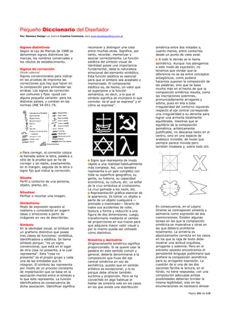 Pequeño Diccionario del Diseñador
Por: Reimers Design con licencia Creative Commons, para www.bocetosgraficos.com.ar
Página 101 de 115
Signos distintivos
Según la Ley de Marcas de 1988 se
denominan signos distintivos las
marcas, los nombres comerciales y
los rótulos de establecimiento.
Signos de corrección
Diseño editorial
Signos convencionales para indicar
en las pruebas de imprenta las
correcciones que hay que hacer en
la composición para enmendar las
erratas. Los signos de corrección
son comunes y fijos -quizá con
alguna pequeña variante- para los
distintos países, y constan en las
normas UNE 54-051-74.
Para corregir, el corrector coloca
la llamada sobre la letra, palabra o
sitio de la prueba que se ha de
corregir y se repite, exactamente,
en el margen, seguida de la letra o
signo fijo que indica la corrección.
Silueta
Perfil o contorno de una persona,
objeto, planta, etc.
Siluetear
Perfilar o recortar una imagen.
Simbolismo
Modo de expresión opuesto al
realismo y consistente en sugerir
ideas o emociones a partir de
imágenes en vez de describirlas.
Símbolo
En la identidad visual, el símbolo es
un grafismo distintivo que posee
tres clases de funciones: simbólica,
identificadora y estética. Se llama
símbolo porque: “es un signo
convencional, que está en el lugar
de otra cosa no presente, a la cual
representa”. Esta “cosa no
presente” es el propio grupo y cada
una de las entidades que lo
integran. El símbolo las representa
por medio de un proceso constante
de implantación que se basa en la
asociación mental entre el símbolo y
lo que éste representa. La función
identificadora es consecuencia de
dicha asociación. Identificar significa
reconocer y distinguir una cosa
entre muchas otras. Significa, por
tanto, recordar, memorizar y
asociar correctamente. La función
estética del símbolo visual de
identidad posee una importancia
fundamental, dada la naturaleza
emocional del elemento simbólico.
Esta función estética es esencial
para que el símbolo sea aceptado y
memorizado. El componente
estético es, de hecho, un valor que
se superpone a la función
semántica; es decir, a lo que el
símbolo significa se incorpora lo que
connota: es el qué se expresa” y el
cómo se expresa”.
Signo que representa de modo
rápido a una realidad habitualmente
más compleja. Así, una bandera
representa a un país completo con
toda su superficie geográfica, su
gente, su historia, su capacidad
económica, su cultura, etc. La señal
de la cruz simboliza al cristianismo.
La cruz gamada a los nazis, etc.
Representación gráfica esencial de
la apariencia. Es tomar un objeto o
parte de un objeto cualquiera —
animado o inanimado— librarlo de
todos sus accidentes de color,
textura y forma y reducirlo a una
figura de dos dimensiones. Luego,
transformarlo mediante el cambio
de proporciones en sus trazos para
que adquiera mayor valor visual y
por lo mismo pueda ser utilizado
como distintivo.
Simetría y Asimetría
Originariamente simétrico significa
proporcionado. Si se quiere usar la
palabra en este sentido común y
general, debería denominarse a la
composición que huye del eje
central simétrica en vez de
asimétrica, puesto que en sentido
artístico es excepcional; y lo es
porque debe ofrecer también
euritmia y proporción. Pero se ha
convertido en algo habitual el
hablar de simetría solo en los casos
en los que existe una distribución
simétrica entre dos mitades o,
cuanto menos, entre contornos
desde un punto de vista axial.
A todo lo demás se le llama
asimétrico. Aunque nos atengamos
a este modo de expresión, no
tenemos que olvidar que la
diferencia no se da entre conceptos
antagónicos, como pudiera
hacernos suponer la composición de
las palabras, sino que se basa
mucho más en el hecho de que la
composición simétrica resulta, como
las inscripciones solemnes,
pronunciadamente arrogante y
sobria, pues en ella a toda
irregularidad del contorno izquierdo
respecto al eje central corresponde
una irregularidad a su derecha para
lograr una armonía totalmente
equilibrada, mientras que el
equilibrio de la composición
asimétrica, artísticamente
justificable, no descansa tanto en el
centro, sino en una especie de
arabesco invisible, de modo que
siempre parece movida pero
también modesta y, sobre todo útil.
En consecuencia, en el Lejano
Oriente se contraponen simetría y
asimetría como expresión de dos
cosmovisiones. Existen algunas
tareas en las que la composición
simétrica es imperativa y otras en
las que debiera prohibirse
totalmente. La simetría es
absolutamente correcta en los casos
en los que la caja de texto debe
mostrar una actitud orgullosa,
arrogante y solemne. Pero en el
extremo opuesto encontramos el
persistente lenguaje publicitario que
prefiere la composición asimétrica
para su arrogante expresión. La
cuestión de si una de las dos
opciones facilita la lectura, en el
fondo, no tiene respuesta; con una
composición adecuada ambas
posibilidades deberían brindar la
misma legibilidad; solo en las
enumeraciones es necesario alinear
 