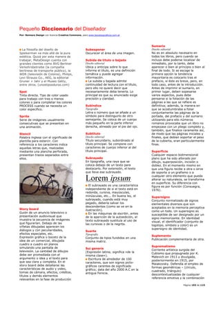 Pequeño Diccionario del Diseñador
Por: Reimers Design con licencia Creative Commons, para www.bocetosgraficos.com.ar
Página 103 de 115
La filosofía del diseño de
Spiekerman va más allá de la pura
estética. Quizá por esta manera de
trabajar, MetaDesign cuenta con
grandes clientes como BVG Berliner
Verkehrsbetriebe (la compañía
berlinesa de transporte público), la
WDR (televisión de Colonia), Philips,
Levi Strauss Co., AEG, la editorial
Gruner + Jahr y el Museo Getty,
entre otros. (unostiposduros.com)
Spot
Tinta directa. Tipo de color usado
para trabajo con tres o menos
colores o para completar los colores
PROCESS cuando se necesita un
color especifico.
Sprite
Serie de imágenes usualmente
consecutivas que se presentan en
una animación.
Stencil
Palabra inglesa con el significado de
plantilla para estarcir. Con
referencia a los caracteres indica
aquellas letras que, realizadas
mediante una plancha perforada,
presentan trazos separados entre
ellos.
Story board
Guión de un anuncio televisivo o
presentación audiovisual que
muestra la secuencia de imágenes
que figurarían. Debajo de las
viñetas dibujadas aparecen los
diálogos y con peculiaridades,
efectos especiales, etc.
Expresión gráfica o boceto de la
idea de un comercial, dibujada
cuadro a cuadro en planos
simulando una pantalla de
televisión. La cantidad de dibujos
debe ser promediada con el
argumento o idea y el texto para
que sea clara y completa. En el
story board debe detallarse las
características de audio y video,
tomas de cámara, efectos, créditos,
títulos y demás elementos
relevantes en la fase de producción
Subexponer
Oscurecer el área de una imagen.
Subida de titulo o bajada
Diseño editorial
Ubica y anticipa sobre lo que
informa el título, es una definición
temática y puede agregar
información.
La subida y bajada admite
continuidad de lectura con el título,
pero ello no quiere decir que
necesariamente deba tenerla. Lo
principal es que su enunciado exige
precisión y claridad.
Subíndice
Tipografía
Letra o número que se añade a un
símbolo para distinguirlo de otro
semejante. Se coloca de un cuerpo
más pequeño en la parte inferior
derecha, alineado por el pie del ojo.
Subtítulo
Diseño editorial
Título secundario, subordinado al
título principal. Se compone con
caracteres de cuerpo inferior al del
título principal.
Subrayado
En tipografía, una raya que se
coloca debajo de un texto para
destacarlo. Por extensión, el texto
que lleva ese subrayado.
El subrayado es una característica
independiente de si el texto está en
redonda, cursiva, mayúsculas,
minúsculas, etc... En buena ley, el
subrayado, cuando está muy
pegado, debería salvar los
descendentes (como se ve en la
ilustración).
En las máquinas de escribir, antes
de la aparición de la autoedición, el
texto subrayado sustituía al uso de
las cursivas o de la negrita.
Suerte
Tipografía
Conjunto de tipos fundidos en una
misma matriz.
Sui generis
(Expresión latina; significa «de la
misma clase»).
Escritura de alrededor de 100
caracteres, que son signos picto-
gráficos carentes de significado
gráfico; data del año 2000 A.C en la
antigua Fenicia.
Sumario
Diseño editorial
No es en absoluto necesario en
todos los libros, pero cuando se
incluya debe poderse localizar de
inmediato, por lo tanto, debe
aparecer o bien al principio o bien al
final de todo. Si se escoge la
primera opción la tendencia
mayoritaria es colocarlo tras el
prefacio, si éste es breve, pero, en
todo caso, antes de la introducción.
Antes de imprimir el sumario, en
primer lugar, deben sopesarse
varios aspectos, pues debe
pensarse si la foliación de las
páginas a las que se refiere es
definitiva; además, la manera en
que se acostumbraba a foliar
conjuntamente las páginas de la
portada, del prefacio y del sumario
utilizando para ello números
romanos provocaba que un libro no
empezase con un pliego completo y,
también, que finalice raramente así,
de modo que las páginas iniciales y
finales, que debían soportar el peso
de la cubierta, eran particularmente
finas.
Superficie
Cualquier espacio bidimensional
plano que ha sido alterado por
dibujo, superposición, incisión o
doblez. En el momento mismo en
que una figura recibe a otra o sirve
de soporte a un grafismo o a
cualquier otro elemento que pueda
alterar su naturaleza, se transforma
en superficie. Su diferencia con
figura es por función (Consuegra,
1976).
Supersigno
Conjunto normalizado de signos
elementales diversos que son
aceptados en la memoria perceptiva
como un todo. Un supersigno es
susceptible de ser designado por un
signo memorizante. En identidad
visual, el identificador (conjunto de
logotipo, símbolo y color) es un
supersigno de identidad.
Suplemento
Publicación complementaria de otra.
Suprematismo
Corriente artística surgida del
Cubismo que propugnada por K.
Malevich en 1913 y divulgada,
posteriormente en 1915, por
Maiakovsky. Defendía el empleo de
formas geométricas – (círculo,
cuadrado, triángulo)
descontextualizadas de cualquier
referencia emotiva y la combinación
 