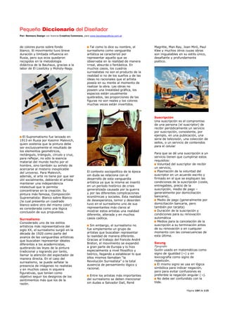 Pequeño Diccionario del Diseñador
Por: Reimers Design con licencia Creative Commons, para www.bocetosgraficos.com.ar
Página 104 de 115
de colores puros sobre fondo
blanco. El movimiento tuvo breve
duración y limitada influencia en
Rusia, pero sus ecos quedaron
recogidos en la metodología
didáctica de la Bauhaus, gracias a la
labor de El Lissitzky y Moholy-Nagy.
El Suprematismo fue lanzado en
1913 en Rusia por Kasimir Malevich,
quien sostenía que la pintura debe
ser exclusivamente el resultado de
los elementos geométricos,
rectángulo, triángulo, círculo y cruz,
para reflejar, no sólo la esencia
material del mundo hecho por el
hombre, sino también su anhelo de
acercarse al misterio inexplicable
del universo. Para Malevich,
además, el arte no tiene por que ser
útil socialmente, debiendo el artista
mantener una independencia
intelectual que le permita
concentrarse en la creación. Su
pintura más famosa, Composición
Suprematista: Blanco sobre Blanco
(la cual presenta un cuadrado
blanco sobre otro del mismo color)
es considerada como una lógica
conclusión de sus propuestas.
Surrealismo
Considerado uno de los estilos
artísticos más representativos del
siglo XX, el surrealismo surgió en la
década de 1920 como parte del
avance de las vanguardias artísticas
que buscaban representar ideales
diferentes a los academicistas,
quebrando las leyes de la pintura
tradicional y logrando por tanto,
llamar la atención del espectador de
manera directa. En el caso del
surrealismo, se puede señalar la
presencia de imágenes no realistas
y en muchos casos ni siquiera
figurativas, que tenían como
objetivo seguir los designios de los
sentimientos más que los de la
razón.
Tal como lo dice su nombre, el
surrealismo como vanguardia
artística se caracterizó por
representar aquello que se
observaba en la realidad de manera
irreal, absurda o fantástica. En
muchos casos, los cuadros
surrealistas no son el producto de la
realidad si no de los sueños y de las
ideas no racionales que el artista
poseía en su mente al momento de
realizar la obra. Las obras no
poseen una linealidad gráfica, los
espacios están usualmente
quebrados, las proporciones de las
figuras no son reales y los colores
muchas veces están invertidos.
El contexto sociopolítico de la época
sin duda se relaciona con el
desarrollo de esta vanguardia
artística ya que la misma se insertó
en un período histórico de crisis
generalizada causada por la guerra
y por las diferentes complicaciones
económicas y sociales. Esta realidad
de desesperanza, temor y desorden
tuvo en el surrealismo uno de sus
representantes más claros al
mostrar estos artistas una realidad
diferente, alterada y en muchos
casos caótica.
Sin embargo, el surrealismo no
fue simplemente un grupo de
artistas que buscaban representar
la realidad de manera diferente.
Gracias al trabajo del francés André
Breton, el movimiento se expandió
a gran parte de Europa y lo hizo
especialmente a nivel filosófico y
teórico, llegando a establecer lo que
ellos mismos llamaban “la
Revolución Surrealista” o la total
ausencia de pensamiento lógico y
racional.
Entre los artistas más importantes
del surrealismo se deben mencionar
sin dudas a Salvador Dalí, René
Magritte, Man Ray, Joan Miró, Paul
Klee y muchos otros cuyas obras
son inigualables en su estilo único,
desafiante y profundamente
poético.
Suscripción
Una suscripción es el compromiso
de una persona (el suscriptor) de
recibir periódicamente un servicio
por suscripción, consistente, por
ejemplo, en una publicación, una
serie de televisión, una colección de
sellos, o un servicio de contenidos
para el celular
Para que se dé una suscripción a un
servicio tienen que cumplirse estos
requisitos:
Voluntad del suscriptor de recibir
un servicio,
Plasmación de la voluntad del
suscriptor en un acuerdo escrito y
firmado en el que se expliquen las
condiciones de la suscripción (coste,
entregables, precio de la
suscripción, medio de pago –
generalmente por domiciliación
bancaria),
Medio de pago (generalmente por
domiciliación bancaria, pero
también por tarjeta)
Duración de la suscripción y
condiciones para su renovación
automática
Medios para la cancelación de la
suscripción a su terminación antes
de su renovación o en cualquier
momento con las consecuencias de
esta última.
Swung
Tipografía
Guión usado en matemáticas como
signo de igualdad (~) y en
lexicografía como signo de
repetición.
El mismo signo se usa en lógica
simbólica para indicar negación,
pero para evitar confusiones es
preferible la negación angular (¬).
No debe ser confundido con la
tilde.
 