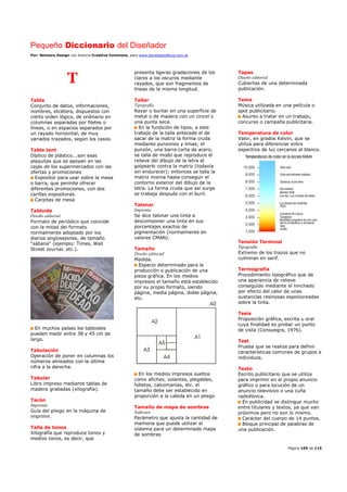 Pequeño Diccionario del Diseñador
Por: Reimers Design con licencia Creative Commons, para www.bocetosgraficos.com.ar
Página 105 de 115
T
Tabla
Conjunto de datos, informaciones,
nombres, etcétera, dispuestos con
cierto orden lógico, de ordinario en
columnas separadas por filetes o
líneas, o en espacios separados por
un rayado horizontal, de muy
variados trazados, según los casos.
Table tent
Díptico de plástico...son esas
plaquitas que se apoyan en las
cajas de los supermercados con las
ofertas y promociones
Expositor para usar sobre la mesa
o barra, que permite ofrecer
diferentes promociones, con dos
carillas expositoras.
Carpitas de mesa
Tabloide
Diseño editorial
Formato de periódico que coincide
con la mitad del formato
normalmente adoptado por los
diarios anglosajones, de tamaño
"sábana" (ejemplo: Times, Wall
Street Journal. etc.).
En muchos países los tabloides
pueden medir entre 38 y 45 cm de
largo.
Tabulación
Operación de poner en columnas los
números alineados con la última
cifra a la derecha.
Tabular
Libro impreso mediante tablas de
madera grabadas (xilografía).
Tacón
Imprenta
Guía del pliego en la máquina de
imprimir.
Talla de tonos
Xilografía que reproduce tonos y
medios tonos, es decir, que
presenta ligeras gradaciones de los
claros a los oscuros mediante
rayados, que son fragmentos de
líneas de la misma longitud.
Tallar
Tipografía
Rayar o burilar en una superficie de
metal o de madera con un cincel o
una punta seca.
En la fundición de tipos, a este
trabajo de la talla antecede el de
sacar de la matriz la forma cruda
mediante punzones y limas; el
punzón, una barra corta de acero,
se talla de modo que reproduce el
relieve del dibujo de la letra al
golpearlo contra la matriz (todavía
sin endurecer); entonces se talla la
matriz misma hasta conseguir el
contorno exterior del dibujo de la
letra. La forma cruda que así surge
se trabaja después con el buril.
Talonar
Imprenta
Se dice talonar una tinta a
descomponer una tinta en sus
porcentajes exactos de
pigmentación (normalmente en
valores CMAN).
Tamaño
Diseño editorial
Medida.
Espacio determinado para la
producción o publicación de una
pieza gráfica. En los medios
impresos el tamaño está establecido
por su propio formato, siendo
página, media página, doble página,
etc.
En los medios impresos sueltos
como afiches, volantes, plegables,
folletos, calcomanías, etc. el
tamaño debe ser establecido en
proporción a la cabida en un pliego
Tamaño de mapa de sombras
Software
Parámetro que ajusta la cantidad de
memoria que puede utilizar el
sistema para un determinado mapa
de sombras
Tapas
Diseño editorial
Cubiertas de una determinada
publicación.
Tema
Música utilizada en una película o
spot publicitario.
Asunto a tratar en un trabajo,
concurso o campaña publicitaria.
Temperatura de color
Valor, en grados Kelvin, que se
utiliza para diferenciar entre
espectros de luz cercanos al blanco.
Tensión Terminal
Tipografía
Extremo de los trazos que no
culminan en serif.
Termografía
Procedimiento tipográfico que da
una apariencia de relieve
conseguido mediante el hinchado
por efecto del calor de unas
sustancias resinosas espolvoreadas
sobre la tinta.
Tesis
Proposición gráfica, escrita u oral
cuya finalidad es probar un punto
de vista (Consuegra, 1976).
Test
Prueba que se realiza para definir
características comunes de grupos e
individuos.
Texto
Escrito publicitario que se utiliza
para imprimir en el propio anuncio
gráfico o para locución de un
anuncio televisivo o una cuña
radiofónica.
En publicidad se distingue mucho
entre titulares y textos, ya que van
próximos pero no son lo mismo.
Carácter del cuerpo de 14 puntos.
Bloque principal de palabras de
una publicación.
 