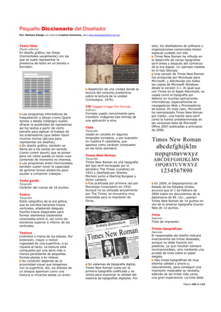 Pequeño Diccionario del Diseñador
Por: Reimers Design con licencia Creative Commons, para www.bocetosgraficos.com.ar
Página 106 de 115
Texto falso
Diseño editorial
En diseño gráfico, las líneas
(horizontales usualmente) con las
que se suele representar la
presencia de texto en un boceto o
borrador.
Los programas informáticos de
maquetación y dibujo (como Quark
Xpress o Adobe InDesign) suelen
ofrecer la posibilidad de representar
así los textos a partir de cierto
tamaño para agilizar el trabajo de
los ordenadores (que deben hacer
muchos menos cálculos para
representar los diseños).
En diseño gráfico, también se
llama así a los textos sin sentido
(como Lorem ipsum) que se ponen
para ver cómo queda un texto cuyo
contenido de momento no interesa.
Los programas antes mencionados
también suelen tener la capacidad
de generar textos aleatorios para
ayudar a componer trabajos.
Texto gordo
Tipografia
Carácter del cuerpo de 16 puntos.
Textur
Tipografia
Estilo caligráfico de la era gótica,
que se escribía haciendo trazos
verticales, añadiendo después
fuertes trazos diagonales para
formar elementos totalmente
conectados entre sí, así como los
extremos superior e inferior de los
verticales.
Textura
Urdimbre y trama de los telares. Por
extensión, mayor o menor
rugosidad de una superficie, a su
riqueza al tacto. La textura está
compuesta por una serie más o
menos persistente de pequeñas
formas planas o en relieve.
Su condición depende de la
proximidad visual que tengamos
con la superficie. Así, los árboles de
un bosque aparecen como una
textura si miramos desde un avión.
Repetición de una unidad donde la
lectura del conjunto predomina
sobre la lectura de la unidad
(Consuegra, 1976).
Tiff Tagged Image File Format.
Software
Formato usado comúnmente para
transferir imágenes tipo bitmap de
una aplicación a otra.
Tilde
Tipografia
Usado en vocales en algunos
lenguajes europeos, y por supuesto
en nuestra ñ castellana, que
aparece como carácter compuesto
en las fonts standard.
Times New Roman
Tipografia
Times New Roman es una tipografía
del tipo serif encargada por el
periódico The Times (Londres) en
1931 y diseñada por Stanley
Morison junto a Starling Burgess y
Victor Lardent.
Fue publicada por primera vez por
Monotype Corporation en 1932.
Aunque no es utilizada actualmente
por The Times, se encuentra muy
extendida para la impresión de
libros.
En sistemas de tipografía digital,
Times New Roman suele ser la
primera tipografía codificada y se
utiliza para examinar la calidad del
sistema de tipografías digitales. Por
esto, los diseñadores de software y
organizaciones comerciales tienen
especial cuidado con ella.
Times New Roman ha influido en
el desarrollo de varias tipografías
serif antes y después del comienzo
de la era digital. Un ejemplo notable
es el tipo Georgia.
Una versión de Times New Roman
fue producida por Monotype para
Microsoft, y distribuida con todas
las copias de Microsoft Windows
desde la versión 3.1. Al igual que
con Times en el Apple Macintosh, es
usada como la tipografía por
defecto en muchas aplicaciones
informáticas, especialmente en
navegadores Web y Procesadores
de textos. En todo caso, Microsoft
ha reemplazado Times New Roman
por Calibri, una fuente sans-serif
como la fuente predeterminada en
las versiones beta de Microsoft
Office 2007 publicadas a principios
de 2006.
En 2004, el Departamento de
Estado de los Estados Unidos
anunció que el 1 de Febrero de
2004 todos los documentos de la
diplomacia de EE. UU., usarían
Times New Roman de 14 puntos en
vez de la anterior tipografía Courier
New de 12 puntos.
Tinta
Imprenta
Tinta de impresión.
Tintas tipográficas
Imprenta
El responsable del diseño indicará
exactamente las tintas deseadas,
aunque no debe hacerlo con
palabras, ya que resultan siempre
incomprensibles, sino mediante una
prueba de tinta sobre el papel
elegido.
Hay tintas tipográficas de muy
distinta calidad y precio y,
naturalmente, para conseguir una
impresión impecable se necesita,
además de las tintas más caras,
una gran experiencia. La tinta debe
 