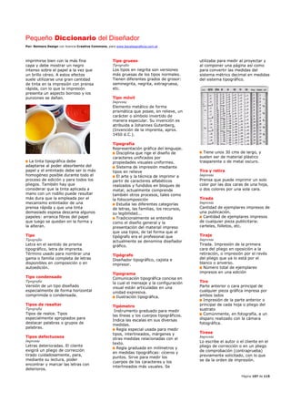 Pequeño Diccionario del Diseñador
Por: Reimers Design con licencia Creative Commons, para www.bocetosgraficos.com.ar
Página 107 de 115
imprimirse bien con la más fina
capa y debe mostrar un negro
intenso sobre el papel a la vez que
un brillo céreo. A estos efectos
suele utilizarse una gran cantidad
de tinta en la impresión con prensa
rápida, con lo que la impresión
presenta un aspecto borroso y los
punzones se dañan.
La tinta tipográfica debe
adaptarse al poder absorbente del
papel y el entintado debe ser lo más
homogéneo posible durante todo el
proceso de edición y para todos los
pliegos. También hay que
considerar que la tinta aplicada a
mano con un rodillo puede resultar
más dura que la empleada por el
mecanismo entintador de una
prensa rápida y que una tinta
demasiado espesa descama algunos
papeles: arranca fibras del papel
que luego se quedan en la forma y
la alteran.
Tipo
Tipografia
Letra en el sentido de prisma
tipográfico, letra de imprenta.
Término usado para nombrar una
gama o familia completa de letras
disponibles en composición o en
autoedición.
Tipo condensado
Tipografia
Versión de un tipo diseñado
especialmente de forma horizontal
comprimida o condensada.
Tipos de resaltar
Tipografia
Tipos de realce. Tipos
especialmente apropiados para
destacar palabras o grupos de
palabras.
Tipos defectuosos
Imprenta
Letras deterioradas. El cliente
exigirá un pliego de corrección
tirado cuidadosamente, para,
mediante su lectura, poder
encontrar y marcar las letras con
deterioros.
Tipo grueso
Tipografia
Los tipos en negrita son versiones
más gruesas de los tipos normales.
Tienen diferentes grados de grosor:
seminegrita, negrita, extragruesa,
etc.
Tipo móvil
Imprenta
Elemento metálico de forma
prismática que posee, en relieve, un
carácter o símbolo invertido de
manera especular. Su invención es
atribuida a Johannes Gutenberg,
(Invención de la imprenta, aprox.
1450 d.C.).
Tipografía
Representación gráfica del lenguaje.
Disciplina que rige el diseño de
caracteres unificados por
propiedades visuales uniformes.
Sistema de impresión mediante
tipos en relieve
El arte y la técnica de imprimir a
partir de caracteres alfabéticos
realzados y fundidos en bloques de
metal; actualmente comprende
también otros procesos, tales como
la fotocomposición
Estudia las diferentes categorías
de letras, las familias, los recursos,
su legibilidad...
Tradicionalmente se entendía
como el diseño general y la
presentación del material impreso
que usa tipos, de tal forma que el
tipógrafo era el profesional que
actualmente se denomina diseñador
gráfico.
Tipógrafo
Diseñador tipográfico, cajista e
impresor.
Tipograma
Comunicación tipográfica concisa en
la cual el mensaje y la configuración
visual están articuladas en una
unidad expresiva.
Ilustración tipográfica.
Tipómetro
Instrumento graduado para medir
las líneas y los cuerpos tipográficos.
Indica las escalas en sus diversas
medidas.
Regla especial usada para medir
tipos, interlineados, márgenes y
otras medidas relacionadas con el
texto.
Regla graduada en milímetros y
en medidas tipográficas: cíceros y
puntos. Sirve para medir los
cuerpos de los caracteres y los
interlineados más usuales. Se
utilizaba para medir al proyectar y
al componer una página así como
para convertir las medidas del
sistema métrico decimal en medidas
del sistema tipográfico.
Tiene unos 30 cms de largo, y
suelen ser de material plástico
trasparente o de metal oscuro.
Tira y retira
Imprenta
Prensa que puede imprimir un solo
color por las dos caras de una hoja,
o dos colores por una sola cara.
Tirada
Imprenta
Cantidad de ejemplares impresos de
una publicación.
Cantidad de ejemplares impresos
de cualquier pieza publicitaria:
carteles, folletos, etc.
Tiraje
Imprenta
Tirada. Impresión de la primera
cara del pliego en oposición a la
retiración, o impresión por el revés
del pliego que ya lo está por el
blanco o anverso.
Número total de ejemplares
impresos en una edición
Tiro
Parte anterior o cara principal de
cualquier pieza gráfica impresa por
ambos lados
Impresión de la parte anterior o
principal de cada hoja o pliego del
sustrato
Comúnmente, en fotografía, a un
disparo realizado con la cámara
fotográfica.
Tírese
Imprenta
Lo escribe el autor o el cliente en el
pliego de corrección o en un pliego
de comprobación (contraprueba)
previamente solicitado, con lo que
se da la orden de impresión.
 