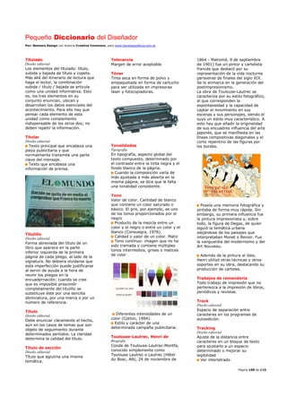 Pequeño Diccionario del Diseñador
Por: Reimers Design con licencia Creative Commons, para www.bocetosgraficos.com.ar
Página 108 de 115
Titulado
Diseño editorial
Los elementos del titulado: título,
subida y bajada de título y copete.
Más allá del itinerario de lectura que
haga el lector, la combinación
subida / título / bajada se articula
como una unidad informativa. Esto
es, los tres elementos en su
conjunto enuncian, ubican y
desarrollan los datos esenciales del
acontecimiento. Para ello hay que
pensar cada elemento de esta
unidad como complemento
indispensable de los otros dos; no
deben repetir la información.
Titular
Diseño editorial
Texto principal que encabeza una
pieza publicitaria y que
normalmente transmite una parte
clave del mensaje.
Texto que encabeza una
información de prensa.
Titulillo
Diseño editorial
Forma abreviada del título de un
libro que aparece en la parte
inferior izquierda de la primera
página de cada pliego, al lado de la
signatura. No debiera olvidarse que
esta imperfección puede justificarse
al servir de ayuda a la hora de
reunir los pliegos en la
encuadernación; cuando se cree
que es imposible prescindir
completamente del titulillo se
substituye éste por una sencilla
abreviatura, por una marca o por un
número de referencia.
Título
Diseño editorial
Debe enunciar claramente el hecho,
aún en los casos de temas que son
objeto de seguimiento durante
determinados períodos. La claridad
determina la calidad del título.
Título de sección
Diseño editorial
Título que aglutina una misma
temática.
Tolerancia
Margen de error aceptable.
Tóner
Tinta seca en forma de polvo y
empaquetada en forma de cartucho
para ser utilizada en impresoras
láser y fotocopiadoras.
Tonalidades
Tipografía
En tipografía, aspecto global del
texto compuesto, determinado por
el contraste entre la tinta negra y el
fondo blanco de la página.
Cuando la composición varía de
más ajustada a más abierta en la
misma página, se dice que le falta
una tonalidad consistente.
Tono
Valor de color. Cantidad de blanco
que contiene un color saturado o
básico. El gris, por ejemplo, es uno
de los tonos proporcionados por el
negro
Producto de la mezcla entre un
color y el negro o entre un color y el
blanco (Consuegra, 1976).
Calidad o valor de un color. Matiz
Tono contínuo: imagen que no ha
sido tramada y contiene múltiples
tonos intermedios, grises o matices
de color
Diferentes intensidades de un
color (Cotton, 1994).
Estilo y carácter de una
determinada campaña publicitaria.
Toulouse-Lautrec, Henri de
Biografía
Conde de Toulouse-Lautrec-Montfa,
conocido simplemente como
Toulouse Lautrec o Lautrec (Hôtel
du Bosc, Albi, 24 de noviembre de
1864 - Malromé, 9 de septiembre
de 1901) fue un pintor y cartelista
francés que destacó por su
representación de la vida nocturna
parisiense de finales del siglo XIX.
Se le enmarca en la generación del
postimpresionismo.
La obra de Toulouse-Lautrec se
caracteriza por su estilo fotográfico,
al que corresponden la
espontaneidad y la capacidad de
captar el movimiento en sus
escenas y sus personajes, siendo el
suyo un estilo muy característico. A
esto hay que añadir la originalidad
de sus encuadres influencia del arte
japonés, que se manifiesta en las
líneas compositivas diagonales y el
corte repentino de las figuras por
los bordes.
Poseía una memoria fotográfica y
pintaba de forma muy rápida. Sin
embargo, su primera influencia fue
la pintura impresionista y, sobre
todo, la figura de Degas, de quien
siguió la temática urbana
alejándose de los paisajes que
interpretaban Monet o Renoir. Fue
la vanguardia del modernismo y del
Art Nouveau.
Además de la pintura al óleo,
Henri utilizó otras técnicas y otros
soportes en su obra, destacando su
producción de carteles.
Trabajos de remendería
Todo trabajo de impresión que no
pertenezca a la impresión de libros,
periódicos y revistas.
Track
Diseño editorial
Espacio de separación entre
caracteres en los programas de
autoedición.
Tracking
Diseño editorial
Ajuste de la distancia entre
caracteres en un bloque de texto
para ajustarlo a un espacio
determinado o mejorar su
legibilidad
Ver interletrado
 