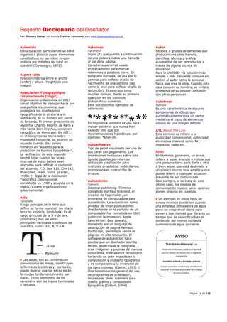 Pequeño Diccionario del Diseñador
Por: Reimers Design con licencia Creative Commons, para www.bocetosgraficos.com.ar
Página 11 de 115
Asimetría
Estructuración particular de un total
orgánico o plástico cuyos elementos
constitutivos no permiten ningún
análisis por mitades del total en
cuestión (Consuegra, 1976).
Aspect ratio
Relación métrica entre el ancho
(width) y altura (height) de una
imagen.
Association Typographique
Internationale (AtypI).
Organización establecida en 1957
con el objetivo de trabajar hacia por
una política internacional que
protegiera los diseñadores
tipográficos de la piratería y la
adaptación de su trabajo por parte
de terceros. El primer presidente de
Atypi fue Charles Peignot de París y
más tarde John Dreyfus, consejero
tipográfico de Monotype. En 1973,
en el Congreso de Viena sobre
Propiedad Industrial, se alcanzó un
acuerdo cuando diez países
firmaron un “acuerdo para la
protección de fuentes tipográficas”.
La ratificación de este acuerdo
tendrá lugar cuando las leyes
internas de estos países sean
alteradas para reflejar el contenido
del acuerdo. P.O. Box 611, CH4142,
Muenchen, Stein, Suiza. (Carter,
1993). || Sigla de la Asociación
Tipográfica Internacional,
constituida en 1957 y acogida en la
UNESCO como organización no
gubernamental.
Asta
Tipografía
Rasgo principal de la letra que
define su forma esencial; sin ella la
letra no existiría. (ondulada) Es el
rasgo principal de la S o de la s.
(montante) Son las astas
principales verticales u oblicuas de
una letra, como la L, B, V o A.
Las astas, con su combinación
convencional de líneas, constituyen
la forma de las letras y, por tanto,
puede decirse que las letras están
formadas fundamentalmente por
líneas. Otros elementos de los
caracteres son los trazos terminales
o remates.
Asterisco
Tipografía
Signo (*) que puesto a continuación
de una palabra indica una llamada
al pie de la página.
Carácter superscript usado
primariamente para marcar
referentes y palabras clave. En
tipografía europea, se usa por lo
general para señalar el año de
nacimiento de una persona (así
como la cruz para señalar el año de
defunción). El asterisco toma
muchas formas, desde su primera
aparición en los sistemas
pictográficos sumerios.
Este son distintos ejemplos de
asteriscos:
En lingüística también se usa para
indicar palabras que nunca han
existido sino que son
reconstrucciones hipotéticas; por
ejemplo: *bher-eti.
Autoadhesivo
Tipo de papel recubierto por una de
sus caras con pegamento. Las
impresiones realizadas sobre este
tipo de papeles permiten su
utilización y aplicación para
múltiples propósitos: publicitarios,
promocionales, corrección de
erratas.
Autoedición
Software
Desktop publishing. Término
concebido por Paul Brainerd, el
creador de Pagemaker, un
programa de computadora para
autoedición. La autoedición como
proceso de crear publicaciones
directamente en la pantalla de un
computador fue concebida en 1985
junto con la impresora Apple
LaserWriter. Este aparato,
manejado por un lenguaje de
descripción de página llamado
PostScript, permite la salida de
páginas en alta resolución. El
software de autoedición hace
posible que un diseñador escriba
textos, especifique la tipografía,
cree imágenes y páginas de manera
simultánea. Este avance tecnológico
ha tenido un gran impacto en la
composición y el diseño tipográfico
y es comparable a la invención de
los tipos móviles. (Carter, 1993) ||
Una denominación general del uso
de programas de ordenador,
impresoras láser, scanners para
diseño gráfico y composición
tipográfica (Cotton, 1994).
Autor
Persona o grupos de personas que
producen una obra literaria,
científica, técnica o gráfica,
susceptible de ser reproducida a
través de alguna técnica de
impresión.
Para la UNESCO «la solución más
simple y más frecuente consiste en
definir al autor como la persona
física que crea la obra. Cuando ésta
da a conocer su nombre, se evita el
problema de su posible confusión
con otras personas».
Autotrace
Software
Es una característica de algunas
aplicaciones de dibujo que
automáticamente crea un vector
mediante el trazo de elementos
sólidos de una imagen bitmap.
ATL About The Line
Este término se refiere a la
publicidad convencional, publicidad
en medios masivos como TV,
impresos, radio etc.
Aviso
En términos generales, un aviso,
refiere a aquel anuncio o noticia que
una persona tiene para darle a otra
o bien, aquel que está destinado a
un público mucho más amplio y que
puede referir a cualquier situación
plausible de ser comunicada.
Casi siempre, si se trata de este
último caso, los medios de
comunicación masiva serán quienes
porten el aviso en cuestión.
Un ejemplo de estos tipos de
avisos masivos puede ser cuando
una empresa proveedora de agua
pone un aviso en el diario para
avisar a sus clientes que durante un
tiempo que se especificará en el
contenido del mismo no habrá
suministro de agua corriente.
 