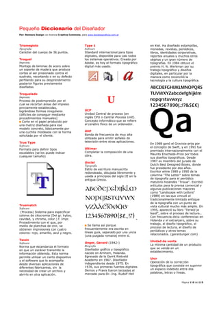 Pequeño Diccionario del Diseñador
Por: Reimers Design con licencia Creative Commons, para www.bocetosgraficos.com.ar
Página 110 de 115
Trismegisto
Tipografía
Carácter del cuerpo de 36 puntos.
Troquel
Imprenta
Montaje de láminas de acero sobre
un soporte de madera que produce
cortes al ser presionado contra el
sustrato, recortando o en su defecto
perfilando para su desprendimiento
posterior figuras previamente
diseñadas
Troquelado
Imprenta
Proceso de postimpresión por el
cual se recortan áreas del impreso
previamente establecidas,
lográndose formas irregulares
(difíciles de conseguir mediante
procedimientos manuales)
Corte en el papel producido por
una matriz diseñada para ese
modelo concreto, básicamente por
una cuchilla moldeada con la horma
solicitada por el cliente.
True Type
Software
Formato para definir tipos
escalables (se les puede indicar
cualquier tamaño)
Truematch
Software
(Process) Sistema para especificar
colores de citocromia (Del gr. kytos,
cavidad, y chroma, color.) f. Impr.
Procedimiento con el que, por
medio de planchas de cinc, se
obtienen impresiones con cuatro
colores: rojo, amarillo, azul y negro.
Twain
Software
Norma que estandariza el formato
en que un escáner transmite la
información obtenida. Esta norma
permite utilizar un cierto dispositivo
y el software que lo acompaña
desde diversas aplicaciones de
diferentes fabricantes, sin la
necesidad de crear un archivo y
abrirlo en otra aplicación.
Type 1
Software
Standard internacional para tipos
digitales, disponible para casi todos
los sistemas operativos. Creado por
Adobe, es hoy el formato tipográfico
digital más usado.
U
UCP
Unidad Central de proceso (en
inglés CPU o Central Process Unit).
Concepto informático que se refiere
al cerebro físico de un ordenador.
UHF
Banda de frecuencia de muy alta
utilizada para emitir señales de
televisión entre otras aplicaciones.
Ultimar
Completar la composición de una
obra.
Uncial
Tipografía
Estilo de escritura manuscrita
redondeada, dibujada libremente y
usada a principios del siglo III en la
antigua Grecia.
Se llama así porque
frecuentemente era escrita en
líneas guía, separado por una uncia
(una pulgada romana) entre sí.
Unger, Gerard (1942-)
Biografía
Diseñador gráfico y tipográfico
nacido en Arnhem, Holanda.
Egresado de la Gerrit Rietveld
Academy en 1967. Diseñador
independiente desde 1975. En
1976, sus primeras fuentes digitales
Demos y Praxis fueron lanzadas al
mercado para Dr.-Ing. Rudolf Hell
en Kiel. Ha diseñado estampillas,
monedas, revistas, periódicos,
libros, identidades corporativas,
reportes anuales y muchos otros
objetos y un gran número de
tipografías. En 1984 obtuvo el
premio H. N. Werkman por su
trabajo tipográfico y diseños
digitales, en particular por la
manera como reconcilió la
tecnología y la cultura tipográfica.
En 1988 ganó el Gravisie-prijs por
el concepto de Swift, y en 1991 fue
premiado internacionalmente con el
Maurits Enschedé-Prize por todos
sus diseños tipográficos. Desde
1987 es miembro del jurado de
Dutch Best Designed Books, donde
fue presidente por dos años.
Escritor entre 1989 y 1990 de la
columna "The Letter" sobre temas
de tipografía para el periódico
matutino holandés "Trouw". Escribió
artículos para la prensa comercial y
algunas publicaciones mayores
como "Landscape with Letters"
(1989) en las que vinculó el
tradicionalmente limitado enfoque
de la tipografía con un punto de
vista cultural mucho más amplio. En
1995, apareció su libro "Terwijl je
leest", sobre el proceso de lectura..
Con frecuencia dicta conferencias en
Holanda y el extranjero, sobre su
trabajo, el diseño tipográfico, el
proceso de lectura, el diseño de
periódicos y otros temas
relacionados. (gerardunger.com)
Unidad de venta
La mínima cantidad de un producto
que se vende en un
establecimiento.
Unir
Operación de la corrección
tipográfica que consiste en suprimir
un espacio indebido entre dos
palabras, letras o líneas.
 
