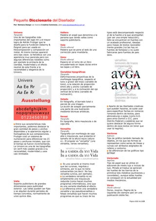 Pequeño Diccionario del Diseñador
Por: Reimers Design con licencia Creative Commons, para www.bocetosgraficos.com.ar
Página 111 de 115
Univers
Tipografía
Una de las tipografías más
importantes del siglo XX y el mayor
logro de Adrián Frutiger que la
diseñó para la Fundición Deberny &
Peignot para ser usada en
fotocomposición y composición en
metal. Al mismo tiempo apareció
otro tipo clave: la Helvética con una
apariencia muy parecida pero con
algunas diferencias notables como
por ejemplo la primacía de la
claridad, modernidad y el efecto
neutral de esta frente a la
racionalidad y elegancia de la
Univers.
Entre sus características más
importantes, podemos destacar la
gran cantidad de pesos y anchos
disponibles y la apariencia regular y
homogénea de sus composiciones.
Frutiger creó un sistema de
numeración para diferenciar los 21
pesos y anchuras iniciales, que con
el tiempo se fueron incrementando.
La Univers es una de las tipografías
sin serif más usadas gracias a su
racionalidad, modernidad y usos
casi ilimitados
V
Valla
Soporte publicitario de grandes
dimensiones para publicidad
exterior. Las vallas pueden ser fijas
o se alquilan durante periodos de
tiempo concretos, normalmente de
unos quince días.
Vallero
Palabra en argot que denomina a la
persona que vende vallas como
soporte publicitario.
Vale
Diseño editorial
Palabra que se pone al lado de una
corrección para invalidarla.
Vano
Diseño editorial
Espacio en el lomo de un libro
encuadernado en tapas duras entre
las tapas y el libro.
Variables tipográficas
Tipografía
Deformaciones proyectivas de la
morfología tipográfica, respecto al
tono o grosor del trazo (variable de
tono), a la relación de proporción
entre alto y ancho (variable de
proporción) y a la inclinación del eje
vertical de la letra (variable de
inclinación).
Velado
En fotografía, el borrado total o
parcial de una imagen.
La acción de solapar parcialmente
una parte de una ilustración
mediante técnicas artísticas.
Versal
Tipografía
En tipografía, letra mayúscula o de
caja alta.
Versalita
Tipografía
Tipografía con morfología de caja
alta o mayúscula, que presenta el
tamaño de la altura equis (altura
x).. El singular es "versalita" (una
versalita, varias versalitas).
Es una variante al mismo nivel
que las cursivas, negritas y
similares, por lo que no tiene
subvariantes (es decir: No hay
versalita cursiva, por ejemplo).
La verdadera versalita no es
simplemente una mayúscula
reducida (como hacen muchos
programas informáticos), sino que
es una variante diseñada al efecto.
La diferencia entre una verdadera
versalita y las pseudoversalitas o
falsas versalitas que hacen muchos
programas es que su trazo de los
tipos está descompensado respecto
al de la fuente a la que acompañan
(por ser una simple reducción).
Sólo se encuentran en fuentes con
un acabado profesional, ideadas
para masas de textos razonable-
mente grandes (no las hay en
fuentes de fantasía) y no suele
fabricarse para fuentes de palo
seco.
Aparte de las libertades creativas
que puedan hacerse, se suele usar
para especificar fechas en números
romanos dentro de textos, para
abreviaturas o siglas (como A.D.
para anno Domini o D.C. para
Distrito Federal) y palabras que se
quiere destacar de alguna forma
dentro de esos textos sin tener que
usar la negrita).
Vectores
Software
Tipo de gráfico también llamado de
objetos, en los que las formas se
representan como series de líneas y
curvas con atributos asignados de
relleno y contorno.
Se diferencian de los gráficos tipo
BITMAP
Verjurado
Imprenta
Tipo de papel que se utiliza en
ediciones de medio lujo e incluso de
lujo. Mirado al trasluz se aprecian
las huellas de los hierros de la
primitiva tela metálica (puntizones y
corondeles), aunque estas huellas
se consiguen en la actualidad por
medios mecánicos.
Verso
Diseño editorial
Dorso, reverso. Pagina de la
izquierda (Es siempre par) en una
publicación doble faz.
 