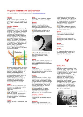 Pequeño Diccionario del Diseñador
Por: Reimers Design con licencia Creative Commons, para www.bocetosgraficos.com.ar
Página 112 de 115
Vértice
Tipografía
Punto exterior de encuentro de dos
trazos, como en la parte superior de
la A o la M, o al pie de una M. Apex,
Ápice.
Vignelli, Massimo
Biografía
Nacido en Milán, emigró en los años
50 a Estados Unidos y creó -junto a
su mujer, Lella Vignelli- la empresa
de diseño Vignelli Assocites donde
realiza en un abanico bastante
amplio de aplicaciones: diseño de
marca, de producto, de packaging,
diseño gráfico y de muebles.
Entre sus trabajos más notables,
destaca el sistema de señalética y
mapas para el metro de Nueva York
(1966) y el Museo Guggenheim en
Bilbao (1998), la identidad
corporativa de Bloomingdale’s
(1972), la de Benetton (1995) y un
larguísimo etcétera.
Pero lo más interesante de Vignelli
es su aproximación al diseño como
solución de problemas, como una
disciplina que crea productos no
elitistas. Se aleja del diseño
cortesano y abraza las enseñanzas
de escuelas que buscan centrarse
en la función más que en la
estética. Se declara seguidor de
Mies van der Rohe, de Josef
Hoffman y persigue un diseño
responsable con la sociedad.
Viñeta
Cada una de las ilustraciones que
componen un storyboard, una tira
cómica o una descripción
infográfica.
Dibujo generalmente elaborado en
tinta, sin matices
Plancha grabada de tal manera
que sus bordes se desvanecen
gradualmente en un fondo blanco
(Cotton, 1994).
Virado
Cambio de color o tonalidad de una
imagen.
Virar
Añadir un color sobre una imagen
para teñirla o variar su tonalidad.
Vírgula
Tipografía
(Signos ortográficos). Coma,
apóstrofo, tilde, trazo ondulado.
Vírgula también presenta la variante
virgulilla.
También puede llamarse así al
trazo superior o tilde de la letra
eñe.
Apóstrofo. Caracteres elevados
que se usan para simbolizar
minutos y segundos, y pies y
pulgadas.
Vitela
Tipo de papel llamado así porque su
color, finura y transparencia se
asemeja a las vitelas empleadas en
los códices.
Viuda
Diseño editorial
Línea corta de una o dos palabras
que queda colgando de un párrafo o
encabezado de columna
Volado
Tipografía
También voladito o voladita. Signo,
letra o número de menor cuerpo
que el tipo al que pertenece que se
sitúa en la parte superior en el caso
de fórmulas y abreviaturas. 3.º, Pº.,
etc. Ocupan la parte superior del
ojo y se utilizan en las fórmulas,
abreviaturas y notas.
Parte de algunas letras que
sobresalen del prisma del tipo,
especialmente en los cuerpos
grandes o en las letras acursivadas.
Volatina / Volante
Diseño editorial
Hoja impresa de pequeño tamaño
(Flyer)
Volumen
Nombre dado antiguamente a los
libros cuando estos tenían forma de
rollos (papiros). Actualmente se
utiliza, entre otras, para señalar la
secuencia de una obra editorial que
ha sido producida en varios tomos.
Manuscrito antiguo enrollado en
torno de un bastón llamado
umbilicum.
Para la Real Academia Española
volumen es “el cuerpo material de
un libro encuadernado...”
Voluta
Ornamento espiral usado en los
capiteles jónicos y posteriores.
Volver
Señal de enmienda que llama la
atención del cajista sobre una letra
invertida.
Vuelta
Diseño editorial
Ver reverso.
Vuelto
Diseño editorial
En una doble página de un libro,
periódico o revista, página de la
izquierda. Lleva folio par.
W
Warhol, Andy
Biografía
Andrew Warhola (n. Pittsburg, 6 de
agosto de 1928 - Nueva York, 22 de
febrero de 1987), más comúnmente
conocido como Andy Warhol, fue un
artista plástico y cineasta
estadounidense que desempeñó un
papel crucial en el nacimiento y
desarrollo del pop art. Tras una
exitosa carrera como ilustrador
profesional, Warhol adquirió
notoriedad mundial por su trabajo
en pintura, cine de vanguardia y
literatura, notoriedad que vino
respaldada por una hábil relación
con los medios y por su rol como
gurú de la modernidad.
 