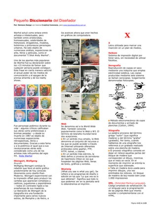 Pequeño Diccionario del Diseñador
Por: Reimers Design con licencia Creative Commons, para www.bocetosgraficos.com.ar
Página 113 de 115
Warhol actuó como enlace entre
artistas e intelectuales, pero
también entre aristócratas,
homosexuales, celebridades de
Hollywood, drogadictos, modelos,
bohemios y pintorescos personajes
urbanos. Ha sido objeto de
numerosos análisis, exposiciones de
arte, libros y películas, como el
documental "I Shot Andy Warhol".
Uno de los aportes más populares
de Warhol fue su declaración sobre
los «15 minutos de fama» que
cualquier persona puede conseguir.
Esta frase en cierta manera vaticinó
el actual poder de los medios de
comunicación y el apogeo de la
prensa amarilla y de los reality
shows.
Fue personaje polémico durante su
vida - algunos críticos calificaban
sus obras como pretenciosas o
bromas pesadas - y desde su
muerte en 1987 es objeto de
numerosas exposiciones
retrospectivas, libros y
documentales. Gracias a esta fama
y a la polémica al igual que a sus
revolucionarias obras está
considerado como uno de los
artistas más influyentes del siglo
XX. Andy Warhol
Weingart, Wolfgang
Biografía
Wolfgang Weingart condujo la
rebelión que llevó al estilo gráfico
predominante de hoy conocido
libremente como diseño Post-
Moderno. Weingart experimentó con
la impresión offset para producir los
carteles que aparecían complejos y
caóticos, juguetones y espontáneos
-- todos en contraste rígido a las
enseñanzas de sus maestros.
La liberación de Weingart de la
tipografía era una fundación
importante para varios nuevos
estilos, de Memphis y de Retro, a
los avances ahora que eran hechos
en gráficos de computadora.
Web
Se denomina así a la World Wide
Web. También conocida
popularmente como la Web o W3. El
término de telaraña mundial tiene
dos acepciones.
En un sentido muy amplio, la Web
denomina al conjunto de recursos a
los que se puede acceder a través
de Internet utilizando diferentes
protocolos como gopher, FTP,
HTTP, telnet, o Usenet.
En un sentido más estricto, la
Web define a universo de servidores
de hipertexto (http) en los que
hospedan las páginas Web, llenas
de texto, gráficos y sonidos.
Wysiwig
(What you see is what you get). Se
refiere a los programas de diseño o
edición en los que "Lo que ves es lo
que obtienes". Significa que todo lo
que podemos ver en la pantalla será
lo obtendremos al imprimir.
X
X
Letra utilizada para marcar una
inserción en un plan de medios.
Xeikom
Sistema de impresión digital por
tóner seco, sin necesidad de utilizar
fotolitos.
Xerografía
Reproducción de copias en seco
mediante una máquina que emplea
electricidad estática. Las copias
producidas mediante este sistema
se llaman xerocopias. Vulgarmente
denominadas fotocopias.
Método electromecánico de copia
de documentos y armado de
planchas (Cotton, 1994).
Xilografía
La palabra proviene del término
griego “xylon” (que significa
madera) y del término “grafos”
(grabado). Por tanto, cuando
hablamos de una xilografía nos
referimos a un grabado realizado
sobre una plancha de madera.
El proceso xilográfico consiste en
dejar en relieve aquellas partes del
bloque de madera que
corresponden al dibujo, mientras
que el resto se vacía. En el
momento de imprimir se entinta la
superficie que sobresale.
Talla en madera dura usada para
imprimir dibujos, una vez
entintados los relieves. Un bloque
de madera de boj resiste bien unas
1.000 impresiones
XML. (Extended Markup Languaje).
Código ampliado de señalización. Es
un lenguaje para la programación
de las páginas Web que intenta
suceder o complementarse con el
HTML.
 