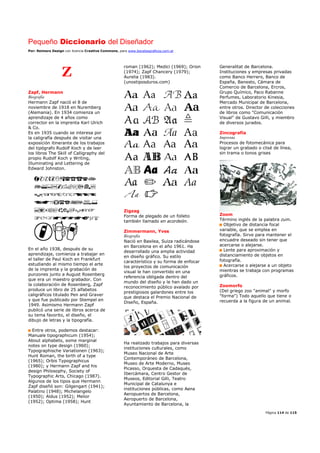 Pequeño Diccionario del Diseñador
Por: Reimers Design con licencia Creative Commons, para www.bocetosgraficos.com.ar
Página 114 de 115
Z
Zapf, Hermann
Biografía
Hermann Zapf nació el 8 de
noviembre de 1918 en Nuremberg
(Alemania). En 1934 comienza un
aprendizaje de 4 años como
corrector en la imprenta Karl Ulrich
& Co.
Es en 1935 cuando se interesa por
la caligrafía después de visitar una
exposición itinerante de los trabajos
del tipógrafo Rudolf Koch y de leer
los libros The Skill of Calligraphy del
propio Rudolf Koch y Writing,
Illuminating and Lettering de
Edward Johnston.
En el año 1938, después de su
aprendizaje, comienza a trabajar en
el taller de Paul Koch en Frankfurt
estudiando al mismo tiempo el arte
de la imprenta y la grabación de
punzones junto a August Rosenberg
que era un maestro grabador. Con
la colaboración de Rosenberg, Zapf
produce un libro de 25 alfabetos
caligráficos titulado Pen and Graver
y que fue publicado por Stempel en
1949. Asimismo Hermann Zapf
publicó una serie de libros acerca de
su tema favorito, el diseño, el
dibujo de letras y la tipografía.
Entre otros, podemos destacar:
Manuale tipographicum (1954);
About alphabets, some marginal
notes on type design (1960);
Typographische Variationen (1963);
Hunt Roman, the birth of a type
(1965); Orbis Typographicus
(1980); y Hermann Zapf and his
design Philosophy, Society of
Typographic Arts, Chicago (1987).
Algunos de los tipos que Hermann
Zapf diseñó son: Gilgengart (1941);
Palatino (1948); Michelangelo
(1950); Aldus (1952); Melior
(1952); Optima (1958); Hunt
roman (1962); Medici (1969); Orion
(1974); Zapf Chancery (1979);
Aurelia (1983).
(unostiposduros.com)
Zigzag
Forma de plegado de un folleto
también llamado en acordeón.
Zimmermann, Yves
Biografía
Nació en Basilea, Suiza radicándose
en Barcelona en el año 1961. Ha
desarrollado una amplia actividad
en diseño gráfico. Su estilo
característico y su forma de enfocar
los proyectos de comunicación
visual le han convertido en una
referencia obligada dentro del
mundo del diseño y le han dado un
reconocimiento público avalado por
prestigiosos galardones entre los
que destaca el Premio Nacional de
Diseño, España.
Ha realizado trabajos para diversas
instituciones culturales, como
Museo Nacional de Arte
Contemporáneo de Barcelona,
Museo de Arte Moderno, Museo
Picasso, Orquesta de Cadaqués,
Ibercámara, Centro Gestor de
Museos, Editorial Gilli, Teatro
Municipal de Catalunya e
instituciones públicas, como Aena
Aeropuertos de Barcelona,
Aeropuerto de Barcelona,
Ayuntamiento de Barcelona, la
Generalitat de Barcelona.
Instituciones y empresas privadas
como Banco Herrero, Banco de
España, Banesto, Cámara de
Comercio de Barcelona, Ercros,
Grupo Químico, Paco Rabanne
Perfumes, Laboratorio Kinesia,
Mercado Municipal de Barcelona,
entre otros. Director de colecciones
de libros como "Comunicación
Visual" de Gustavo Gilli, y miembro
de diversos jurados.
Zincografía
Imprenta
Procesos de fotomecánica para
lograr un grabado o clisé de línea,
sin trama o tonos grises
Zoom
Término inglés de la palabra zum.
Objetivo de distancia focal
variable, que se emplea en
fotografía. Sirve para mantener el
encuadre deseado sin tener que
acercarse o alejarse.
Lente para aproximación y
distanciamiento de objetos en
fotografía.
Acercarse o alejarse a un objeto
mientras se trabaja con programas
gráficos.
Zoomorfo
(Del griego zoo "animal" y morfo
"forma") Todo aquello que tiene o
recuerda a la figura de un animal.
 