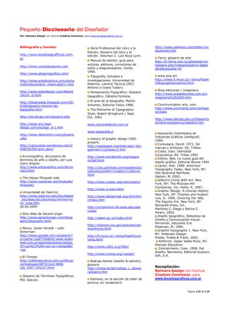 Pequeño Diccionario del Diseñador
Por: Reimers Design con licencia Creative Commons, para www.bocetosgraficos.com.ar
Página 115 de 115
Bibliografía y fuentes:
http://www.bocetosgraficos.com.
ar
http://www.unostiposduros.com
http://www.glosariografico.com/
http://www.artedinamico.com/porta
l/sitio/diccionario_indice.php?c=232
http://www.adandesign.com/AdanE
/diccio_b.html
http://blognisaba.blogspot.com/201
0/08/glosario-minimo-de-
tipografia.html
http://es.letrag.com/glosario.php
http://www.ars-logo-
design.com/es/logo_d-1.htm
http://www.ideocentro.com/glosario
.php
http://carocostas.wordpress.com/2
008/05/09/carlu-jean/
Enciclográfica, diccionario de
términos de arte y diseño, por Luis
Calvo Anguís:
http://www.sitographics.com/diccio
na/a.html
The Hayao Mizayaki web
http://www.nausicaa.net/miyazaki/
miyazaki/
Universidad de Palermo
http://www.palermo.edu/facultades
_escuelas/dyc/docentes/zimmerma
nn_yves.htm
26.04.2004
Sitio Web de Gerard Unger
http://www.gerardunger.com/biogr
aphy/biography.html
Marca. Javier Veraldi - León
Scherman
http://www.google.com.co/search?
q=cache:JudPTi208D4J:www.wolko
web.com.ar/apuntes/textos/isotipo.
rtf+qu%C3%A9+es+un+isotipo&hl
=es
El Tiempo
http://eltiempo.terra.com.co/libros/
carlosduque/ARTICULO-WEB-
LIB_VIRT-245227.html
Glosario de Términos Tipográficos.
FEI- Edición.
Serie Profesional del Libro y la
Edición, Glosario del libro y la
edición. Volumen 2. Luis Roca Lynn.
Manual de edición, guía para
autores, editores, correctores de
estilo y diagramadores. Cerlac.
1996.
Tipografía, Estudios e
investigaciones. Universidad de
Palermo. Librería Técnica CP67.
Antonio e Ivana Tubaro.
Pensamiento Tipográfico. Glosario
tipográfico. Cátedra Fontana.
El arte de la tipografía, Martin
Solomon, Editorial Tellus 1988.
The Elements of Typographic
Style, Robert Bringhurst | Sept.
Oct. 2001
www.carreraedicion.com.ar
www.tipografia.cl
History of graphic design 1945-
present.
http://webpages.marshall.edu/~bru
ggemann1/glossary1.htm
http://www.wordsmith.org/anagra
m/def.html
http://cwx.prenhall.com/bookbind/p
ubbooks/preble7/chapter11/deluxe.
html
http://www.cooper.edu/art/lubalin/
http://www.si.edu/ndm/
http://www.designmgt.org/dmi/htm
l/index.htm
http://scriptorium.lib.duke.edu/ada
ccess/
http://adam.ac.uk/index.html
http://memory.loc.gov/ammem/am
memhome.html
http://fi.muni.cz/~toms/PopArt/con
tents.html
http://www.1001.org/20th/
http://www.moma.org/russian/
Rodrigo Alonso [diseño & edición],
glosario
http://inicia.es/de/rodrigo_L_alonso
/glosario.htm
Palmexo, en la sección de taller de
pintura, en vocabulario
http://www.palmexo.com/taller/voc
abularioD.htm
Terra, glosario de arte
http://tr.terra.com.co/glosarios/ver
Glosario.php?codigoGlosario=2&pal
abraBusqueda=Al
www pop art
http://www.fi.muni.cz/~toms/PopAr
t/Biographies/warhol.html
Área ediciones / imaginario
http://www.areaediciones.com.ar/i
maginaria%202003.htm
Communication arts .com
http://www.commarts.com/ca/feapi
on/bass
http://www.banrep.gov.co/blaavirtu
al/letra-b/biogcircu/castdick.htm
Asociación Colombiana de
Industrias Gráficas (Andigraf).
1994.
Consuegra, David. 1971. De
marcas y símbolos. Ed. Triblos.
Costa, Joan. Identidad
Corporativa. Ed. Trillas 1993
Cotton, Bob. La nueva guía del
diseño gráfico. Editorial Blume 1994
Carter, Rob. 1989. American
Typography Today. New York, NY:
Van Nostrand Reinhold.
Getlein, M. 2002.
Gilbert's Living With Art. New
York, NY: The McGraw-Hill
Companies, Inc. Hollis, R. 1997.
Graphic Design, A Concise History.
New York, NY: Thames and Hudson.
Lois, G. 1996. Covering the '60s,
The Esquire Era. New York, NY:
Monacelli Press, Inc.
Martínez C. Diego y Botiva C.
Alvaro. 2002.
Diseño tipográfico, Biblioteca de
Diseño y Comunicación Visual.
Parramón, ediciones S.A.
Pedersen, M. 1994.
Graphis Typography 1. New York,
NY: Pedersen Design.
Preble, Preble & Frank. 2002.
Artforms. Upper Sadle River, NJ:
Pearson Education.
Zimmermann, Yves. 1998. Del
Diseño. Barcelona, Editorial Gustavo
Gilli, S.A.
Recopilación:
Reimers Design con licencia
Creative Commons, para
www.bocetosgraficos.com.ar
 