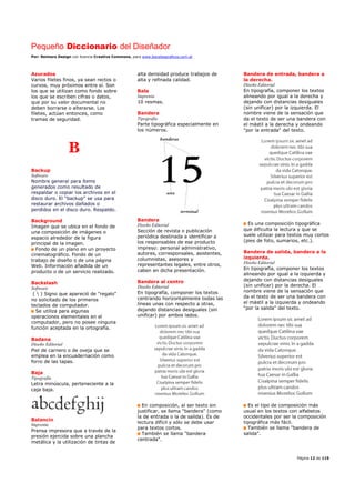 Pequeño Diccionario del Diseñador
Por: Reimers Design con licencia Creative Commons, para www.bocetosgraficos.com.ar
Página 12 de 115
Azurados
Varios filetes finos, ya sean rectos o
curvos, muy próximos entre sí. Son
los que se utilizan como fondo sobre
los que se escriben cifras o datos,
que por su valor documental no
deben borrarse o alterarse. Los
filetes, actúan entonces, como
tramas de seguridad.
B
Backup
Software
Nombre general para ítems
generados como resultado de
respaldar o copiar los archivos en el
disco duro. El “backup” se usa para
restaurar archivos dañados o
perdidos en el disco duro. Respaldo.
Background
Imagen que se ubica en el fondo de
una composición de imágenes o
espacio alrededor de la figura
principal de la imagen.
Fondo de un plano en un proyecto
cinematográfico. Fondo de un
trabajo de diseño o de una página
Web. Información añadida de un
producto o de un servicio realizado.
Backslash
Software
(  ) Signo que apareció de "regalo"
no solicitado de los primeros
teclados de computador.
Se utiliza para algunas
operaciones elementales en el
computador, pero no posee ninguna
función aceptada en la ortografía.
Badana
Diseño Editorial
Piel de carnero o de oveja que se
emplea en la encuadernación como
forro de las tapas.
Baja
Tipografía
Letra minúscula, perteneciente a la
caja baja.
Balancín
Imprenta
Prensa impresora que a través de la
presión ejercida sobre una plancha
metálica y la utilización de tintas de
alta densidad produce trabajos de
alta y refinada calidad.
Bala
Imprenta
10 resmas.
Bandera
Tipografía
Parte tipográfica especialmente en
los números.
Bandera
Diseño Editorial
Sección de revista o publicación
periódica destinada a identificar a
los responsables de ese producto
impreso: personal administrativo,
autores, corresponsales, asistentes,
columnistas, asesores y
representantes legales, entre otros,
caben en dicha presentación.
Bandera al centro
Diseño Editorial
En tipografía, componer los textos
centrando horizontalmente todas las
líneas unas con respecto a otras,
dejando distancias desiguales (sin
unificar) por ambos lados.
En composición, al ser texto sin
justificar, se llama "bandera" (como
la de entrada o la de salida). Es de
lectura difícil y sólo se debe usar
para textos cortos.
También se llama "bandera
centrada".
Bandera de entrada, bandera a
la derecha.
Diseño Editorial
En tipografía, componer los textos
alineando por igual a la derecha y
dejando con distancias desiguales
(sin unificar) por la izquierda. El
nombre viene de la sensación que
da el texto de ser una bandera con
el mástil a la derecha y ondeando
"por la entrada" del texto.
Es una composición tipográfica
que dificulta la lectura y que se
suele utilizar para textos muy cortos
(pies de foto, sumarios, etc.).
Bandera de salida, bandera a la
izquierda.
Diseño Editorial
En tipografía, componer los textos
alineando por igual a la izquierda y
dejando con distancias desiguales
(sin unificar) por la derecha. El
nombre viene de la sensación que
da el texto de ser una bandera con
el mástil a la izquierda y ondeando
"por la salida" del texto.
Es el tipo de composición más
usual en los textos con alfabetos
occidentales por ser la composición
tipográfica más fácil.
También se llama "bandera de
salida".
 
