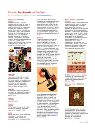 Pequeño Diccionario del Diseñador
Por: Reimers Design con licencia Creative Commons, para www.bocetosgraficos.com.ar
Página 14 de 115
Bass, Saul (1920-1996)
Biografía
Diseñador gráfico y cineasta
estadounidense. Bass fue capaz de
partir de cero en problemas de
diseño, reduciendo las imágenes a
simples pero poderosos íconos
pictográficos. En The man with the
golden arm (1955), fue el primero
en crear un completo programa de
identidad para una importante
película, unificando el material
impreso y los créditos. Ha creado
muchos identificadores corporativos
que se han fundido con la
conciencia norteamericana como los
de Bell Systems, United Way y
United Airlines entre otros.
Bastarda
Tipografía
Tipo de letra. También conocida
como bastardilla, itálica o cursiva.
Útil para resaltar, sin exageraciones
de diseño tipográfico, palabras de
un texto. Su inclinación (a la
derecha) permite distinguirla
fácilmente del texto corriente.
Bastidor
Estructura utilizada para sostener
mensajes de publicidad impresos en
cualquier tipo de superficie (tela,
papel, etc.).
Bastón
Tipografía
Carácter lineal
Batería
Imprenta
Se llama así al conjunto de rodillos
que en una máquina impresora
reparten el agua y la tinta.
Batik
Dibujo aplicado a mano sobre telas
de algodón a base de tintes
vegetales. Es el sistema de
estampado de los naturales de las
Indias Orientales Holandesas y
consiste en una capa de cera sobre
aquellas partes del tejido que no
deban ser teñidas; la cera se hace
desaparecer por inmersión en un
baño hirviendo. El autentico teñido
batik se conoce por los finísimos
hilos coloreados de las telarañas
que presenta todo el tejido; estos
se producen al cuartearse la tela al
hervir.
Bauhaus
Escuela fundada en Weimar, en
1919, por el arquitecto Walter
Gropius, La idea principal que
trataba de desarrollar consistía en
conseguir una fusión entre todas las
artes: escultura, arquitectura,
pintura... La escuela Bauhaus hizo
especial hincapié en lo que las artes
tienen de oficio, de forma que se
concebía al artista, también como
artesano que debía conocer a fondo
las técnicas y los materiales. La
escuela se interesó por
manifestaciones como el diseño
industrial, la fotografía o el cine y
su influencia fue muy intensa y en
muy diversos campos durante la
primera mitad del siglo XX.
Importante escuela alemana de
diseño fundada en 1919 por el
arquitecto Walter Gropius. Los
objetivos iniciales de la escuela
consistían en la unificación de todas
las artes creativas bajo el amparo
de la arquitectura, y la restauración
del oficio como fundamento. En
1923, las metas de la escuela
cambiaron ligeramente para incluir
una nueva tesis: “arte y tecnología:
una nueva unidad”. Este lema
representó el ambicioso propósito
de la escuela antes de ser cerrada
por los Nazis en 1933. Bauhaus
(Carter, 1993).
Bayer, Herbert (1900-1985)
Biografía
Diseñador gráfico, pintor y educador
estadounidense. Nació en Austria y
emigró a los Estados Unidos en
1938. Bayer fue estudiante y
profesor de la Bauhaus, responsable
de establecer el estilo Bauhaus de
tipografía. Consolidó las ideas de los
movimientos Dada, de Stijl y las de
Moholy-Nagy en un enfoque lógico
pero radical de la tipografía.
Defendió el uso de tipografías sans-
serif y después de 1927, la
eliminación de las letras
mayúsculas. También usó una
variedad de tamaños y pesos para
establecer jerarquías, cajas para
enfatizar información y letras
compuestas en ángulos rectos.
En 1925 Bayer inventó su alfabeto
universal, un experimento que
redujo el alfabeto a una sola “caja”
de letras de forma geométrica.
(Carter, 1993).
Behrens, Peter (1860-1940)
Biografía
Arquitecto y diseñador alemán.
Como diseñador del movimiento
Jugenstil, es reconocido como el
primero en abandonar la decoración
del siglo XIX a cambio de un
enfoque de diseño simple,
geométrico y funcional.
 