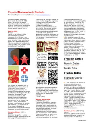 Pequeño Diccionario del Diseñador
Por: Reimers Design con licencia Creative Commons, para www.bocetosgraficos.com.ar
Página 15 de 115
Su trabajo para la Allgemeine
Elektricitats-Gesellschaft (AEG)
llegó a ser un hito del diseño
tipográfico moderno. Su influencia
se sintió claramente en la Bauhaus
a través de su antiguo asistente
Walter Gropius (Carter, 1993)
Beltrán, Félix
Biografía
Nacido en La Habana, (Cuba)
actualmente es ciudadano
mexicano. En 1956 viajó a los
Estados Unidos, donde se diplomó
de la School of Visual Arts, Nueva
York y de la American Art School.
Además estudió en el Art Students
League, Nueva York, y en el Circulo
de las Bellas Artes, Madrid.
Fue becario de la New School for
Social Research, Nueva York, el
Graphic Art Center del Pratt
Institute, y recientemente del
Council for International Exchanges
of Schoolars, Washington, D. C. Sus
obras han participado en 456
exposiciones colectivas, 65
exposiciones individuales y se
encuentran en las colecciones
permanentes de 60 museos. Ha
escrito 4 libros, e incontables
artículos y entrevistas. Ha recibido
132 premios, y un Doctorado en
Artes Honoris Causa de la
International University Foundation,
Delaware. (areaediciones.com.ar)
Benguiat, Edward (1927-)
Biografía
Diseñador tipográfico y artista
estadounidense. Benguiat es uno de
los más prolíficos diseñadores
tipográficos del siglo XX. Además de
crear muchas tipografías originales,
también revivió muchas formas
tipográficas antiguas.
Un ejemplo de ellas es ITC
Souvenir, originalmente diseñada
en 1914 por Morris Fuller Benton.
Encontraba inspiración en todo,
desde muestras representativas de
un período hasta rótulos de
arquitectura histórica. Suyos son los
diseños de ITC Tiffany, ITC Korinna,
ITC Benguiat, ITC Benguiat Gothic y
muchos más.
Actualmente, Benguiat trabaja con
Plinc (Photo-Lettering Inc.) en la
ciudad de New York como diseñador
tipográfico y editor de la publicación
promocional de la empresa,
(PLINC).
(Carter, 1993).
Benton, Morris Fuller
(1894-1967) Biografía
Diseñador tipográfico e ingeniero
estadounidense. Benton ha sido
llamado el padre desconocido del
diseño tipográfico americano. Creó
muchas tipografías que formaron
las bases de la tipografía
estadounidense. Fue muy natural
que se involucrara con la industria
tipográfica, ya que su padre, Linn
Boyd Benton, fue uno de los
miembros fundadores de American
Type Founders Company y el
inventor de la máquina pantográfica
de punchcutting. Muchos de los
diseños (originales y revivals) de
Morris Fuller Benton son de uso
corriente hoy en día como cuando
fueron creados para la American
Type Founders en las primeras dos
décadas del siglo XX. (En 1892, 23
fundiciones americanas se
agruparon en torno a la American
Type Founders).
Una pequeña muestra de sus
logros incluye Century Schoolbook,
Cheltenham, News Gothic, Franklin
Gothic, Stymie y Alternate Gothic.
También dibujó excelentes
versiones de tipos clásicos que
incluyen Garamond, Baskerville,
Bulmer, Cloister y Bodoni.
En el año 1900, Morris Fuller Benton
pasó a ser diseñador jefe de ATF
donde ejerció hasta su retirada en
1937 a la edad de 65 años. Falleció
el 30 de junio de 1948.
La vida profesional de Benton se
caracterizó por combinar la
creatividad tipográfica con la
precisión del ingeniero. Quizás una
de sus creaciones más recordadas
sea el tipo Franklin Gothic, creado
en 1904, y que es una particular
versión del tipo grotesco que hiciera
popular Vincent Figgins en 1830.
Algunos de los tipos que diseñó
fueron: Century Expanded (1900),
Linotex (1901), Century Oldstyle
(1908-1909), Hobo (1910), Parisian
(1928), Novel Gothic (1928), Chic
(1928), Modernique (1928),
Broadway (1928), Tower (1934),
Phenix (1935).
(unostiposduros.com)
Bernhard, Lucien (1883-1972)
Biografía
Diseñador gráfico estadounidense.
Nacido en Alemania, emigró a los
Estados Unidos en 1923. Fue
 