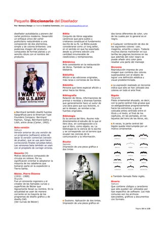 Pequeño Diccionario del Diseñador
Por: Reimers Design con licencia Creative Commons, para www.bocetosgraficos.com.ar
Página 16 de 115
diseñador autodidacta y pionero del
cartel pictórico moderno. Desarrolló
un enfoque único del cartel
publicitario reduciéndolo a una
composición de dos elementos,
simple y de colores brillantes: una
poderosa imagen del producto
compuesta de formas planas y un
sencillo rótulo con el nombre del
producto.
Bernhard también diseñó fuentes
tipográficas para la American Type
Founders Company: Bernhard
Fashion, Tango, Bernhard Gothic y
Lilith, entre otras (Carter, 1993).
Beta versión
Software
Versión anterior de una versión de
un programa (software) antes de
sacar la versión comercial (versión
de prueba), que se usa para hacer
correcciones finales (pruebas beta).
Las versiones beta también se usan
con el propósito de corregir errores.
Bezante (H)
Motivo decorativo compuesto de
círculos en relieve. Por su
significación oriental la adoptaron la
mayoría de los caballeros que
tomaron parte en la expedición a
Tierra Santa.
Bézier, Pierre Étienne
(1910 - 1999)
Biografía
Fue un eminente ingeniero y el
creador de las llamadas curvas y
superficies de Bézier que
lógicamente llevan su nombre. En la
actualidad se usan de manera
corriente en la mayoría de los
programas de diseño gráfico y de
diseño CAD.
(Ver Curvas de Bézier)
Biblia
Conjunto de libros sagrados
canónicos que para judíos y
cristianos constituye el fundamento
escrito de su fe. La Biblia puede
considerarse como un long seller,
en el sentido en que ha soportado
desde su primera edición una
cantidad innumerable de
reediciones y reimpresiones.
Bibliátrica
Arte consistente en la restauración
de libros. También se llama
bibliatría.
Bibliofilia
Afición a las ediciones originales,
más raras o correctas de los libros.
Bibliófilo
Persona que tiene especial afición y
amor hacia los libros.
Bibliografía
Relación de libros, informaciones de
prensa o revistas y diversas fuentes
que generalmente hace un autor de
una obra para que sus lectores, si
así lo desean, se remitan a las
fuentes originales.
Bibliología
Es la ciencia del libro. Asume más
directamente el estudio de lo que el
libro dice, en contraposición a lo
que el libro, como objeto, es. La
bibliología es la ciencia de lo escrito
y se corresponde con el terreno que
ocupan las ciencias de la
comunicación y la información.
Bicolor
Imprenta
Impresión de una pieza gráfica a
dos tintas
Duotono. Aplicación de dos tintas.
Impresión de una pieza gráfica en
dos tonos diferentes de color, uno
de los cuales por lo general es el
negro.
Cualquier combinación de dos de
los siguientes colores: cian,
magenta, amarillo y negro. Todavía
muchos diarios mantienen en sus
tarifas las páginas bicolores en las
que además del color negro se
puede añadir otro color para
resaltar una parte del mensaje
Bicromía
Reproducción impresa de una
imagen que combina dos colores
superpuestos con el objeto de
lograr una definición estética y
visual predeterminada.
La expresión realizado en bicromía
indica que sólo se han utilizado dos
colores en todo el arte final.
Bigote
Tipografía
Filete ornamental ahusado, es decir,
con la parte central más gruesa que
va adelgazándose progresivamente
hacia los extremos, y que se
colocaba antes centrado entre el
título y el texto, al final de los
capítulos, en las portadas, en los
tejuelos del lomo de los libros, etc.
A veces, la parte central del
bigote queda interrumpida por un
motivo ornamental.
También llamado filete inglés.
Binario
Software
Que contiene códigos y caracteres
que sólo pueden ser utilizados por
tipo específico de software. Los más
comunes son los archivos
ejecutables, gráficos y documentos
con formato.
 