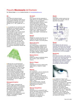 Pequeño Diccionario del Diseñador
Por: Reimers Design con licencia Creative Commons, para www.bocetosgraficos.com.ar
Página 17 de 115
Bit
Software
Es la base del sistema binario
El bit es una pequeña unidad que la
computadora entiende. Es un pulso
electrónico que puede tener dos
señales "on" y "off"; puede ser 1 ó
0.
La pantalla de los monitores está
dividida por en pequeños puntos
llamados pixeles, estos pueden ser
blanco o negro (on ó off).
Para entender lo que es píxel depth
es necesario recordar como se
traduce esta interrogante: mi
monitor es de 8 bit cuantos colores
puede interpretar? -si recordamos
nuestra era escolar tendremos que
multiplicar 28 esto es 2x2=4 x2=16
x2=32 x2=64 x2=128 x2=256
colores. Entre más bit depth más
colores tendremos, con un monitor
de 24 bits (y una tarjeta de video
en conjunto) tendremos millones de
colores.
Bitmap Son la representación
consistente en filas y columnas de
puntos de una imagen gráfica en
una computadora. El valor de cada
punto se almacena en uno o más
bits de datos. Para imágenes
monocromáticas simples alcanza
con un bit para representar cada
punto, pero para colores o tonos de
grises, cada punto requiere más de
un bit. La densidad de los puntos,
denominados Resolución, determina
la precisión con que la imagen es
representada.
Bitmapped Graphics
Software
Es una imagen compuesta por
pixeles (cada píxel puede contener
más de dos colores), y usualmente
generada por aplicaciones como
PhotoShop, Painter, Photo-Paint,
etc. para la edición de imágenes.
Es distinto de las imágenes
vectoriales de las aplicaciones para
dibujar o orientadas al objeto
(“object-oriented”).
Bit depth
Software
Es el número de bits asignados a
cada píxel en un monitor, scanner o
imagen. Un bit, por ejemplo,
solamente produce blanco y negro
(el bit está activo o inactivo),
mientras que 8-bit genera 256
grises o colores (256 es el número
máximo de permutaciones de una
hilera o fila de 1s y 0s), y 24-bit
produce 16.7 millones de colores
(256 x 256 x 256). También se
llama “color depth” (intensidad de
color).
Bitonal
Imprenta
Imagen de escalas de grises que se
imprime con dos colores, por lo
general, el negro y una tinta plana.
Blanco De Corte
Diseño Editorial
Las imposiciones y materiales de
blanco (cuadrados) fijados en los
márgenes laterales pueden servir
para ensanchar la composición, por
ejemplo, allí han de colocarse notas
al margen (glosas). Véase margen
de cabeza y margen de pie.
Blanco Interno
Tipografía
Espacio en blanco contenido dentro
de un anillo u ojal. Contorno
interno.
Blanco Y Negro
Imprenta
Impresión en la que se aplica tinta
negra sobre un soporte o papel
blanco.
Blancos
Diseño Editorial
En composición, zona no impresa de
la página. Opuesto a negro o
mancha. Tienen que ver
directamente con la relación de
placer y legibilidad que produce al
lector la correcta distribución de los
espacios y contrastes (blanco,
negro, color).
En encuadernación, cara del
pliego que se imprime primero,
generalmente la superior.
Ver Aire.
Blancos Tipográficos
Tipografía
Elementos de la composición que
siendo más bajos que los caracteres
dan lugar, si se imprimen, a un
espacio en blanco. Son los
espaciados, la cuadratura, la
interlínea, los márgenes.
Blasón
Heráldica
Descripción verbal exacta de los
atributos de un escudo. Arte de
describir los escudos
Bleeds
Imprenta
Es el espacio de color que se
extiende más allá de los límites del
documento, en esta forma cuando
se corta el documento no se nota el
borde blanco del papel. La mayoría
utiliza de 1/8 a 3/16 de pulgada.
Blend(ing)
Imprenta
Es la mezcla de dos o más colores,
formando una transición gradual de
un color a otro. Casi todas las
aplicaciones para gráficos ofrecen la
facilidad de crear “blends” a partir
de cualquier mezcla y cualquier
porcentaje de colores process.
La calidad del “blend” está
limitada por un número de matices
de un color que sea posible
reproducir sin aparezca el “banding”
(bandas o franjas). Como esta
limitación está determinada por el
máximo de 256 pasos del
PostScript, las bandas pueden
aparecer cuando los valores de un
color están muy cerca. – 30%-60%,
por ejemplo- Sin embargo, el
“blending” de dos a más colores
reduce el riesgo del ‘banding” o de
que aparezcan bandas.
 