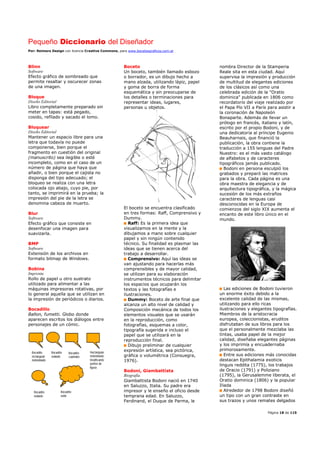 Pequeño Diccionario del Diseñador
Por: Reimers Design con licencia Creative Commons, para www.bocetosgraficos.com.ar
Página 18 de 115
Blinn
Software
Efecto gráfico de sombreado que
permite resaltar y oscurecer zonas
de una imagen.
Bloque
Diseño Editorial
Libro completamente preparado sin
meter en tapas: está pegado,
cosido, refilado y sacado el lomo.
Bloquear
Diseño Editorial
Mantener un espacio libre para una
letra que todavía no puede
componerse, bien porque el
fragmento en cuestión del original
(manuscrito) sea ilegible o esté
incompleto, como en el caso de un
número de página que haya que
añadir, o bien porque el cajista no
disponga del tipo adecuado; el
bloqueo se realiza con una letra
colocada ojo abajo, cuyo pie, por
tanto, se imprimirá en la prueba; la
impresión del pie de la letra se
denomina cabeza de muerto.
Blur
Software
Efecto gráfico que consiste en
desenfocar una imagen para
suavizarla.
BMP
Software
Extensión de los archivos en
formato bitmap de Windows.
Bobina
Imprenta
Rollo de papel u otro sustrato
utilizado para alimentar a las
máquinas impresoras rotativas, por
lo general aquella que se utilizan en
la impresión de periódicos o diarios.
Bocadillo
Ballon, fumetti. Globo donde
aparecen escritos los diálogos entre
personajes de un cómic.
Boceto
Un boceto, también llamado esbozo
o borrador, es un dibujo hecho a
mano alzada, utilizando lápiz, papel
y goma de borra de forma
esquemática y sin preocuparse de
los detalles o terminaciones para
representar ideas, lugares,
personas u objetos.
El boceto se encuentra clasificado
en tres formas: Raff, Comprensivo y
Dummy.
Raff: Es la primera idea que
visualizamos en la mente y la
dibujamos a mano sobre cualquier
papel y sin ningún contenido
técnico. Su finalidad es plasmar las
ideas que se tienen acerca del
trabajo a desarrollar.
Comprensivo: Aquí las ideas se
van ajustando para hacerlas más
comprensibles y de mayor calidad,
se utilizan para su elaboración
instrumentos técnicos para delimitar
los espacios que ocuparán los
textos y las fotografías e
ilustraciones.
Dummy: Boceto de arte final que
alcanza un alto nivel de calidad y
Composición mecánica de todos los
elementos visuales que se usarán
en la reproducción, como
fotografías, esquemas a color,
tipografía sugerida e incluso el
papel que se utilizará en la
reproducción final.
Dibujo preliminar de cualquier
expresión artística, sea pictórica,
gráfica o volumétrica (Consuegra,
1976).
Bodoni, Giambattista
Biografía
Giambattista Bodoni nació en 1740
en Saluzzo, Italia. Su padre era
impresor y le enseño el oficio desde
temprana edad. En Saluzzo,
Ferdinand, el Duque de Parma, le
nombra Director de la Stamperia
Reale sita en esta ciudad. Aquí
supervisa la impresión y producción
de multitud de elegantes ediciones
de los clásicos así como una
celebrada edición de la "Oratio
dominica" publicada en 1806 como
recordatorio del viaje realizado por
el Papa Pío VII a París para asistir a
la coronación de Napoleón
Bonaparte. Además de llevar un
prólogo en francés, italiano y latín,
escrito por el propio Bodoni, y de
una dedicatoria al príncipe Eugenio
Beauharnais, que financió la
publicación, la obra contiene la
traducción a 155 lenguas del Padre
Nuestro: es el más vasto catálogo
de alfabetos y de caracteres
tipográficos jamás publicado.
Bodoni en persona esculpió los
grabados y preparó las matrices
para la obra. Cada página es una
obra maestra de elegancia y de
arquitectura tipográfica, y la mágica
sucesión de los más extraños
caracteres de lenguas casi
desconocidas en la Europa de
comienzos del siglo XIX aumenta el
encanto de este libro único en el
mundo.
Las ediciones de Bodoni tuvieron
un enorme éxito debido a la
excelente calidad de las mismas,
utilizando para ello ricas
ilustraciones y elegantes tipografías.
Miembros de la aristocracia
europea, coleccionistas, eruditos
disfrutaban de sus libros para los
que el personalmente mezclaba las
tintas, usaba papel de la mejor
calidad, diseñaba elegantes páginas
y los imprimía y encuadernaba
primorosamente.
Entre sus ediciones más conocidas
destacan Epithalamia exoticis
linguis reddita (1775), los trabajos
de Oracio (1791) y Poliziano
(1795), la Gerusalemme liberata, el
Oratio dominica (1806) y la popular
Iliada
Alrededor de 1798 Bodoni diseñó
un tipo con un gran contraste en
sus trazos y unos remates delgados
 