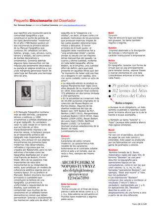 Pequeño Diccionario del Diseñador
Por: Reimers Design con licencia Creative Commons, para www.bocetosgraficos.com.ar
Página 19 de 115
que significó una revolución para la
comunidad tipográfica y que
constituyó el punto de partida de
los tipos denominados "modernos".
En el año 1788 Bodoni publicó en
dos volúmenes la primera edición
de su Manual Tipográfico que
contenía 291 alfabetos (en latín,
hebreo, griego, ruso, etrusco, turco,
tártaro y etíope), así como cientos
de bordes decorativos y
ornamentos. Contenía además
algunos tipos manuscritos con las
mayúsculas bellamente decoradas y
su puesta en página simétrica y con
unos márgenes generosos hacen de
cada hoja del Manuale una hermosa
obra de arte.
El Manuale Tipográfico contiene
más de 600 láminas, caracteres
latinos y exóticos, y 1000
ornamentos y viñetas diseñadas por
el gran tipógrafo. Su verdadero
valor no sólo reside en el hecho de
que se trata de un libro
maravillosamente impreso y de
enorme rareza, ni tampoco porque
es el testamento artístico del
tipógrafo más importante de su
época, sino porque en sus páginas
encontramos los primeros tipos
modernos más desarrollados,
refinados y rigurosos que los
creados por Baskerville, pero no tan
estrictos y formales como las
tipografías diseñadas por el gran
rival francés de Bodoni, Firmin
Didot. Otro de los aspectos más
importantes de esta obra
monumental es su integridad de
estilo, que constituye un modelo de
coherencia estética vigente aún en
nuestra época. En su prefacio al
Manuale, Bodoni enumera los cuatro
principios o cualidades que
constituyen la belleza de una
tipografía. La primera es la
uniformidad o regularidad de los
diseños, que consiste en
comprender que muchos de los
caracteres en un alfabeto tienen
elementos en común que deben
permanecer "precisa y exactamente
los mismos en cada uno de ellos". El
segundo es la "elegancia y la
nitidez", es decir, el buen corte y el
acabado meticuloso de los punzones
que producen matrices limpias de
las cuales pueden obtenerse tipos
nítidos y delicados. El tercer
principio es el buen gusto: el
tipógrafo debe mantenerse fiel a
"una simplicidad nítida" y jamás
olvidar su deuda con las mejores
letras manuscritas del pasado. La
cuarta y última cualidad, evidente
en toda bella tipografía, afirma
Bodoni, es el encanto, una cualidad
difícil de definir, pero que está
presente en aquellas letras que dan
"la impresión de haber sido escritas
no a desgano ni con rapidez, sino
con sumo cuidado, como un acto de
amor".
La segunda edición la produjo su
esposa Margherita Dall`Aglio cinco
años después de su muerte ocurrida
en 1818. Esta edición final contenía
373 alfabetos en dos tomos limitada
a 250 ejemplares
En la actualidad se conservan más
de 25.000 punzones originales en la
colección del Museo Bodoni en
Parma (Italia). Algunos de los
diseños modernos del tipo de
Bodoni son: ATF Bodoni de M.F.
Benton (1907-1915), Mergenthales
Linotype Bodoni (1914-1916), Haas
Bodoni (1924-1939), Bauer Bodoni
de Louis Hoell (1924), Berthold
Bodoni (1930). La fundición
Stempel produjo adaptaciones de la
Bodoni de Haas.
(unostiposduros.com)
Bodoni
Tipografía
Caracteres de estilo romano
moderno. La característica más
notable de los caracteres
bodonianos es el contraste notable
entre el asta y el remate, que es
recto y fino, siempre del mismo
grueso.
Bola terminal
Tipografía
Forma circular en el final del brazo,
pierna o asta de letras como a, c, f,
j, ó y. Este adorno se encuentra en
muchos tipos modernos y algunos
palos secos.
Bold
Tipografía
Tipo de letra en la que sus trazos
son gruesos. Se llama también
negrita o negrilla.
Boletín
Impreso destinado a la divulgación
de noticias o información de
carácter institucional o empresarial.
Bolos
Tipografía
En tipografía, carácter con forma de
círculo que se usa principalmente
para rematar textos, separar frases
o marcar elementos en una lista
(colocándose entonces al inicio de
cada frase).
Aunque no es obligatorio, un bolo
sencillo (cuadrado o redondo) suele
tener la misma altura que la m de la
fuente a la que acompaña.
También se llama "boliche" o
"topo" (aunque ésta palabra abarca
más signos similares).
Bond
Imprenta
Tal vez con el periódico, es el tipo
de papel de uso más común y
extendido. Este papel es producido
por los fabricantes en una amplia
gama de gramajes y colores.
Boolean
Nombre tomado de G. Boole,
matemático inglés del siglo XIX; El
término “Boolean” se usa para
describir la taquigrafía para
operaciones lógicas en las
computadoras, como lo son las que
unen valores –y, o, no, ni, etc.,
llamadas “operadores Boolean”, por
ejemplo, “book and recent” o “new
but not published”.
Las expresiones “Boolean”
comparan dos valores y conllevan al
resultado (“return”) falso o
verdadero, representado por 1 y 0.
En aplicaciones 3D, “Boolean”
describe la unión o el
desplazamiento de una forma a otra
a partir de de otra diferente.
 