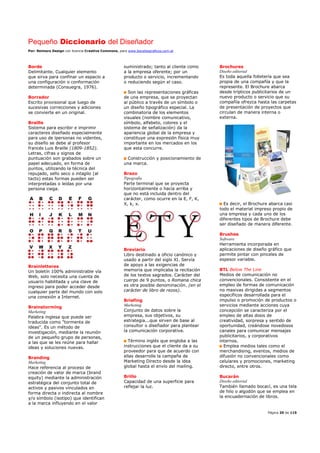 Pequeño Diccionario del Diseñador
Por: Reimers Design con licencia Creative Commons, para www.bocetosgraficos.com.ar
Página 20 de 115
Borde
Delimitante. Cualquier elemento
que sirva para confinar un espacio a
una configuración o conformación
determinada (Consuegra, 1976).
Borrador
Escrito provisional que luego de
sucesivas correcciones y adiciones
se convierte en un original.
Braille
Sistema para escribir e imprimir
caracteres diseñado especialmente
para uso de lpersonas no videntes,
su diseño se debe al profesor
francés Luis Braille (1809-1852).
Letras, cifras y signos de
puntuación son grabados sobre un
papel adecuado, en forma de
puntos, utilizando la técnica del
repujado, sello seco o intaglio (al
tacto) estas formas pueden ser
interpretadas o leídas por una
persona ciega.
Brainletteres
Un boletín 100% administrable vía
Web, solo necesita una cuenta de
usuario habilitada y una clave de
ingreso para poder acceder desde
cualquier parte del mundo con solo
una conexión a Internet.
Brainstorming
Marketing
Palabra inglesa que puede ser
traducida como "tormenta de
ideas". Es un método de
investigación, mediante la reunión
de un pequeño grupo de personas,
a las que se les reúne para hallar
ideas y soluciones nuevas.
Branding
Marketing
Hace referencia al proceso de
creación de valor de marca (brand
equity) mediante la administración
estratégica del conjunto total de
activos y pasivos vinculados en
forma directa o indirecta al nombre
y/o símbolo (isotipo) que identifican
a la marca influyendo en el valor
suministrado; tanto al cliente como
a la empresa oferente; por un
producto o servicio, incrementando
o reduciendo según el caso.
Son las representaciones gráficas
de una empresa, que se proyectan
al público a través de un símbolo o
un diseño tipográfico especial. La
combinatoria de los elementos
visuales (nombre comunicativo,
símbolo, alfabeto, colores y el
sistema de señalización) da la
apariencia global de la empresa y
constituye una expresión física muy
importante en los mercados en los
que esta concurre.
Construcción y posicionamiento de
una marca.
Brazo
Tipografía
Parte terminal que se proyecta
horizontalmente o hacia arriba y
que no está incluida dentro del
carácter, como ocurre en la E, F, K,
X, k, x.
Breviario
Libro destinado a oficio canónico y
usado a partir del siglo XI. Servía
de apoyo a las exigencias de
memoria que implicaba la recitación
de los textos sagrados. Carácter del
cuerpo de 9 puntos, o Romana chica
es otra posible denominación. (en el
carácter de libro de rezos).
Briefing
Marketing
Conjunto de datos sobre la
empresa, sus objetivos, su
estrategia...que sirven de base al
consultor o diseñador para plantear
la comunicación corporativa.
Término inglés que engloba a las
instrucciones que el cliente da a su
proveedor para que de acuerdo con
ellas desarrolle la campaña de
Marketing Directo desde la idea
global hasta el envío del mailing.
Brillo
Capacidad de una superficie para
reflejar la luz.
Brochures
Diseño editorial
Es toda aquella folletería que sea
propia de una compañía y que la
represente. El Brochure abarca
desde trípticos publicitarios de un
nuevo producto o servicio que su
compañía ofrezca hasta las carpetas
de presentación de proyectos que
circulan de manera interna o
externa.
Es decir, el Brochure abarca casi
todo el material impreso propio de
una empresa y cada uno de los
diferentes tipos de Brochure debe
ser diseñado de manera diferente.
Brushes
Software
Herramienta incorporada en
aplicaciones de diseño gráfico que
permite pintar con pinceles de
espesor variable.
BTL Below The Line
Medios de comunicación no
convencionales. Consistente en el
empleo de formas de comunicación
no masivas dirigidas a segmentos
específicos desarrollada para el
impulso o promoción de productos o
servicios mediante acciones cuya
concepción se caracteriza por el
empleo de altas dosis de
creatividad, sorpresa y sentido de
oportunidad, creándose novedosos
canales para comunicar mensajes
publicitarios, y corporativos
internos.
Emplea medios tales como el
merchandising, eventos, medios de
difusión no convencionales como
celulares y promociones, marketing
directo, entre otros.
Bucarán
Diseño editorial
También llamado bocací, es una tela
de hilo o algodón que se emplea en
la encuadernación de libros.
 